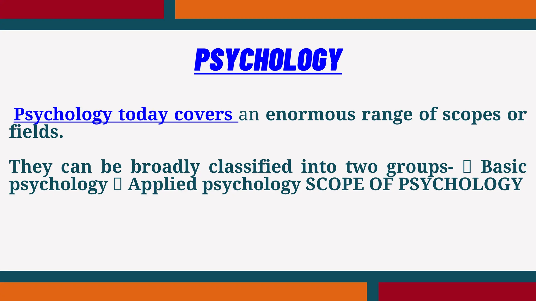 Psychology today covers an enormous range of scopes or
fields.
They can be broadly classified into two groups- Basic
psychology Applied psychology SCOPE OF PSYCHOLOGY
PSYCHOLOGY
 