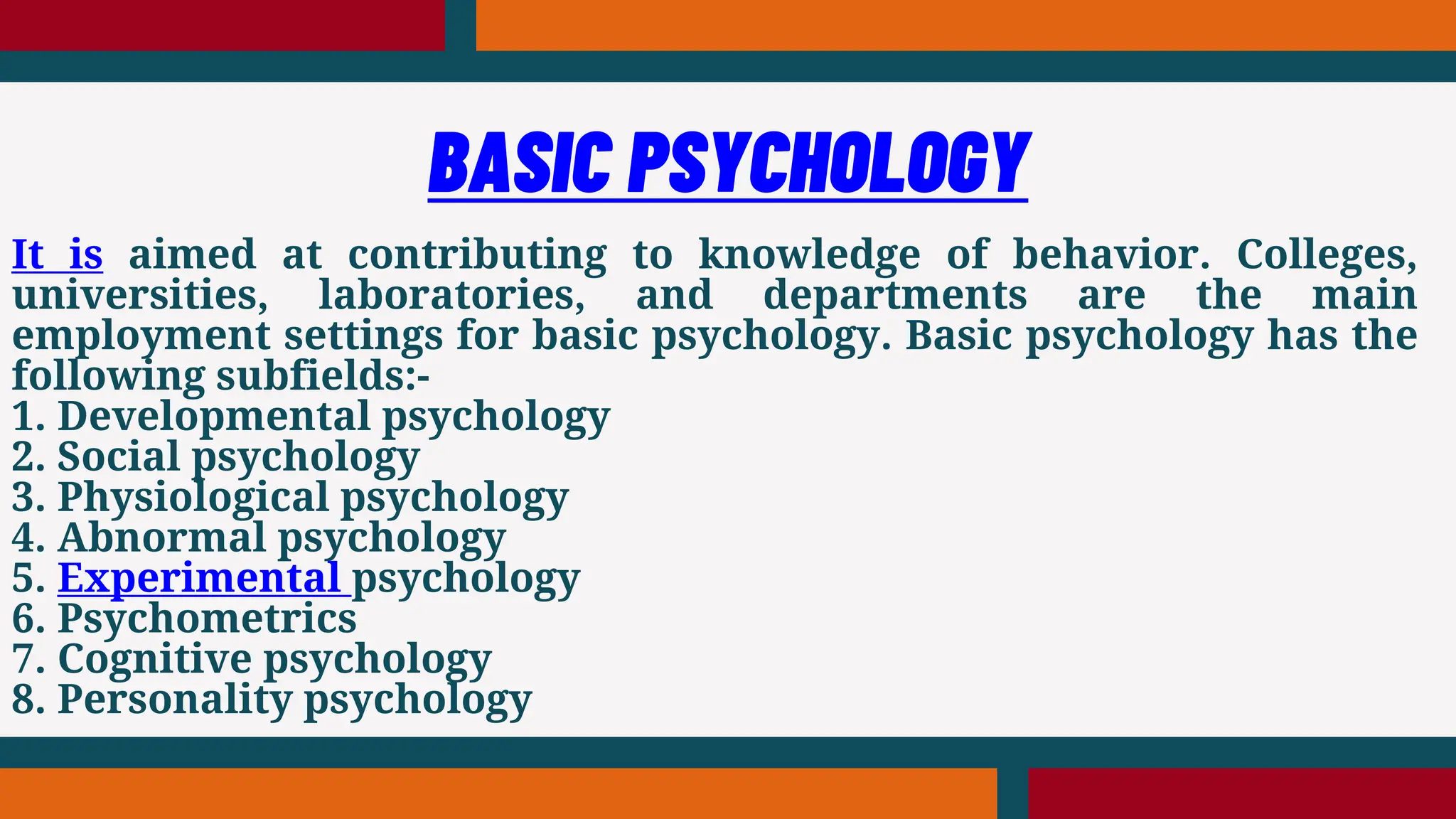 It is aimed at contributing to knowledge of behavior. Colleges,
universities, laboratories, and departments are the main
employment settings for basic psychology. Basic psychology has the
following subfields:-
1. Developmental psychology
2. Social psychology
3. Physiological psychology
4. Abnormal psychology
5. Experimental psychology
6. Psychometrics
7. Cognitive psychology
8. Personality psychology
BASIC PSYCHOLOGY
 