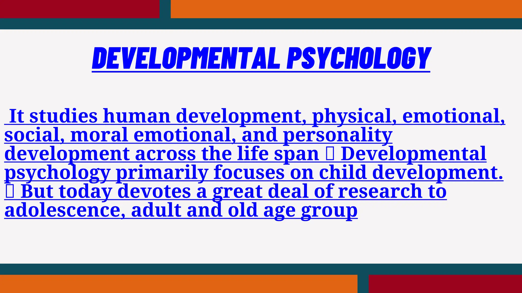 It studies human development, physical, emotional,
social, moral emotional, and personality
development across the life span Developmental
psychology primarily focuses on child development.
But today devotes a great deal of research to
adolescence, adult and old age group
DEVELOPMENTAL PSYCHOLOGY
 