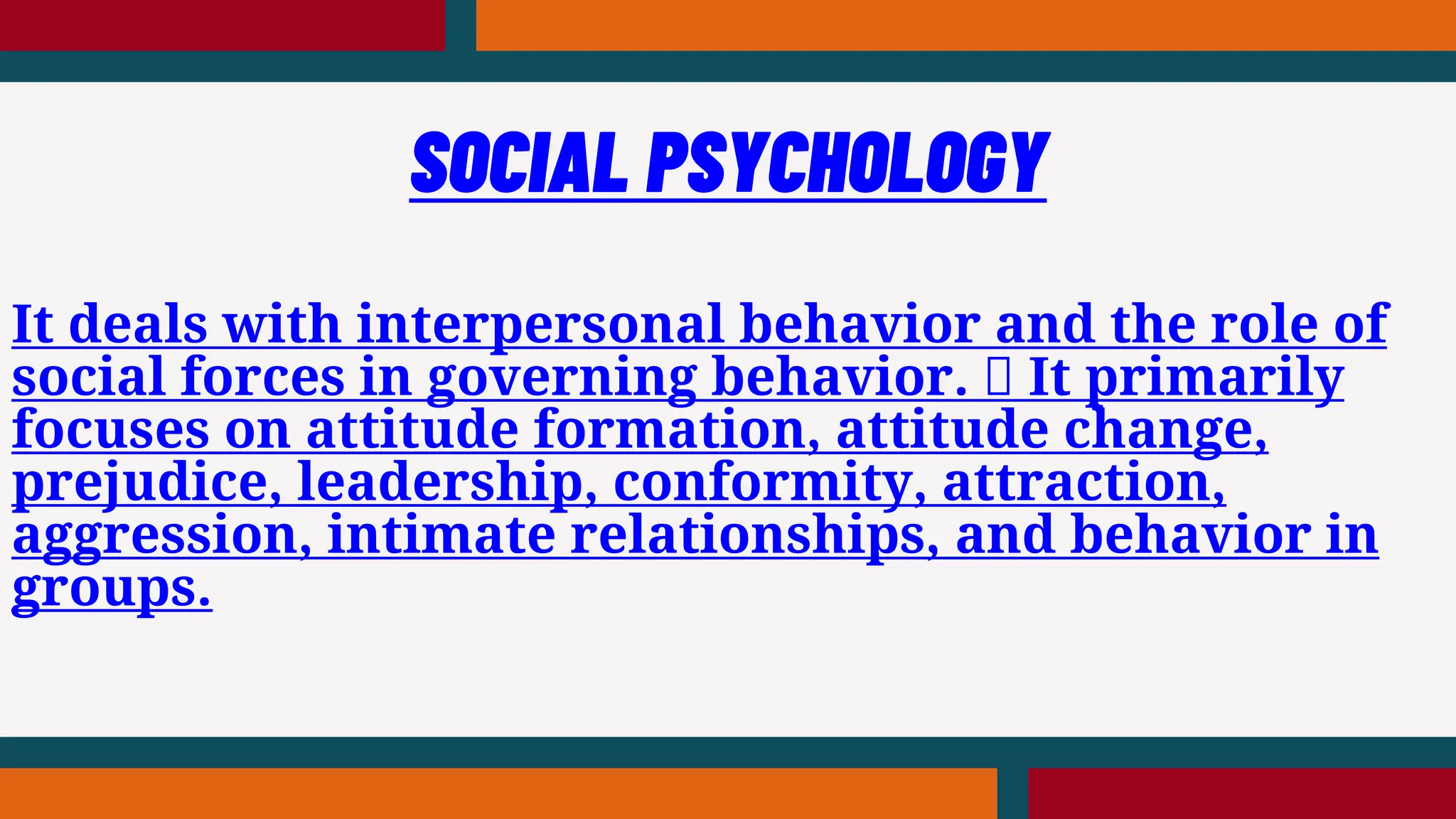 It deals with interpersonal behavior and the role of
social forces in governing behavior. It primarily
focuses on attitude formation, attitude change,
prejudice, leadership, conformity, attraction,
aggression, intimate relationships, and behavior in
groups.
SOCIAL PSYCHOLOGY
 