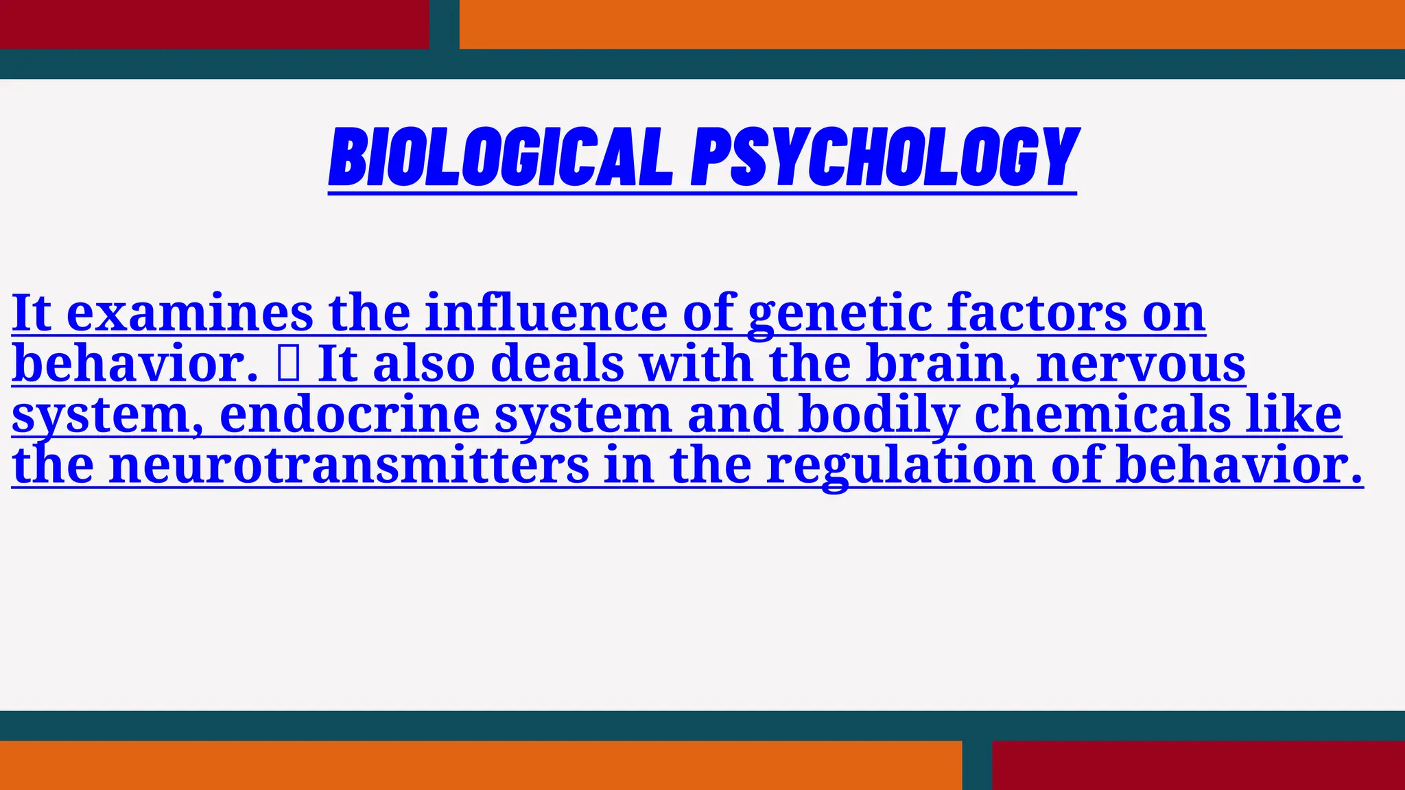 It examines the influence of genetic factors on
behavior. It also deals with the brain, nervous
system, endocrine system and bodily chemicals like
the neurotransmitters in the regulation of behavior.
BIOLOGICAL PSYCHOLOGY
 
