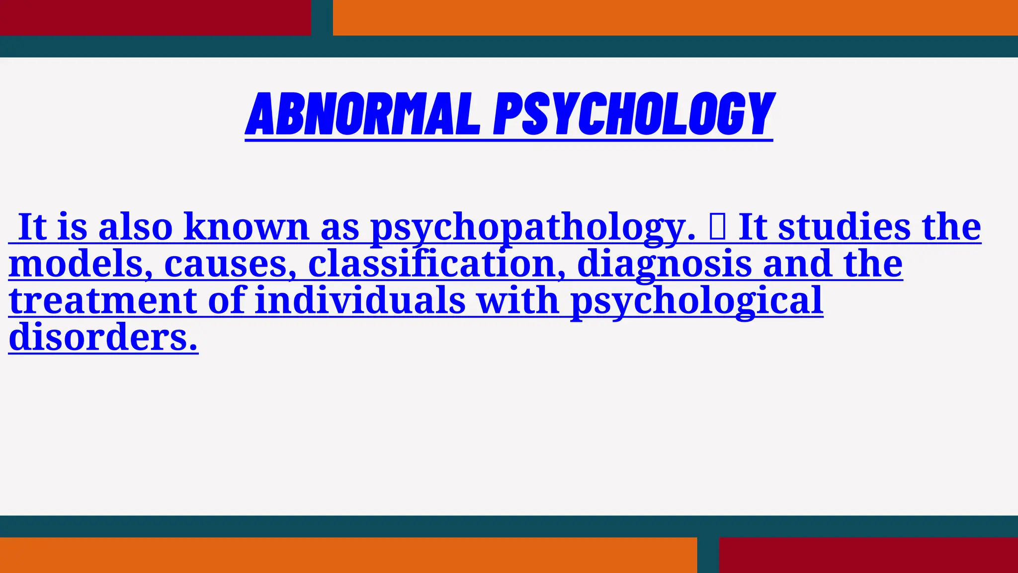 It is also known as psychopathology. It studies the
models, causes, classification, diagnosis and the
treatment of individuals with psychological
disorders.
ABNORMAL PSYCHOLOGY
 