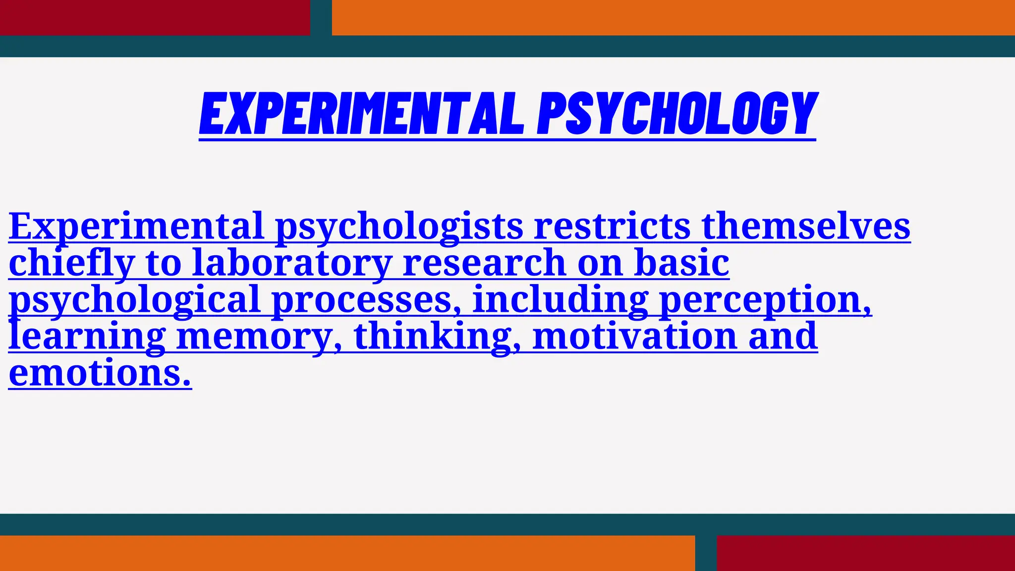 Experimental psychologists restricts themselves
chiefly to laboratory research on basic
psychological processes, including perception,
learning memory, thinking, motivation and
emotions.
EXPERIMENTAL PSYCHOLOGY
 