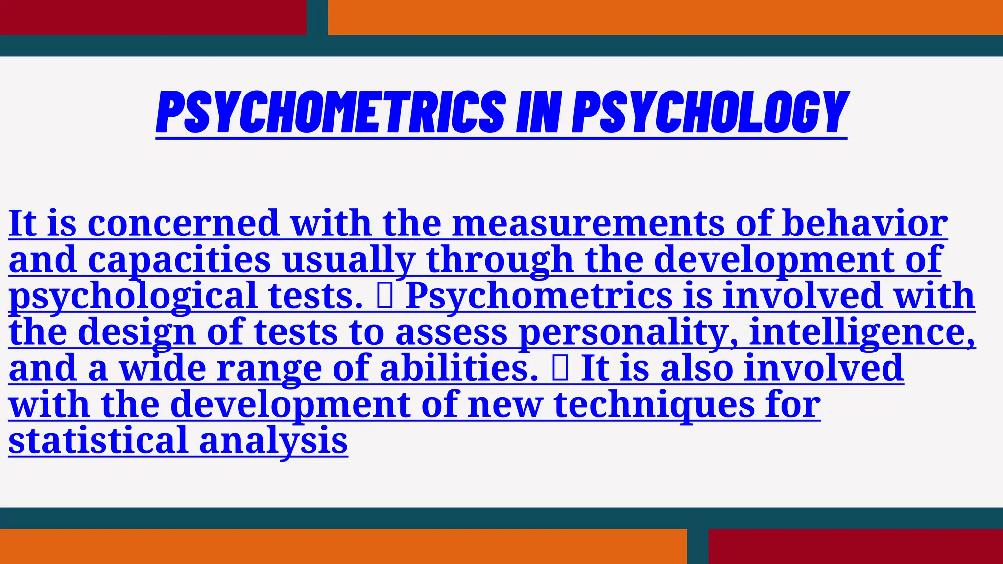 It is concerned with the measurements of behavior
and capacities usually through the development of
psychological tests. Psychometrics is involved with
the design of tests to assess personality, intelligence,
and a wide range of abilities. It is also involved
with the development of new techniques for
statistical analysis
PSYCHOMETRICS IN PSYCHOLOGY
 