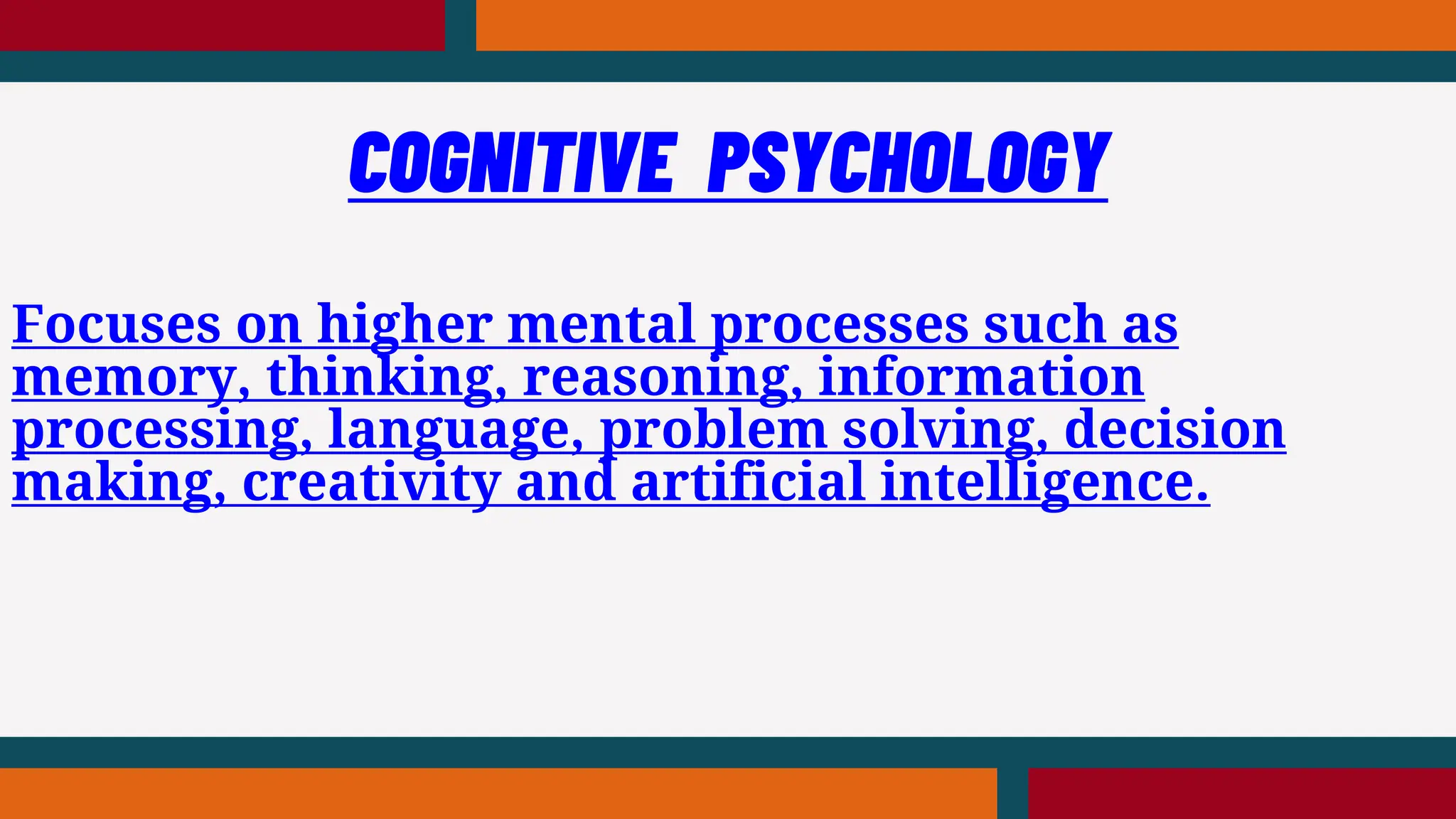 Focuses on higher mental processes such as
memory, thinking, reasoning, information
processing, language, problem solving, decision
making, creativity and artificial intelligence.
COGNITIVE PSYCHOLOGY
 