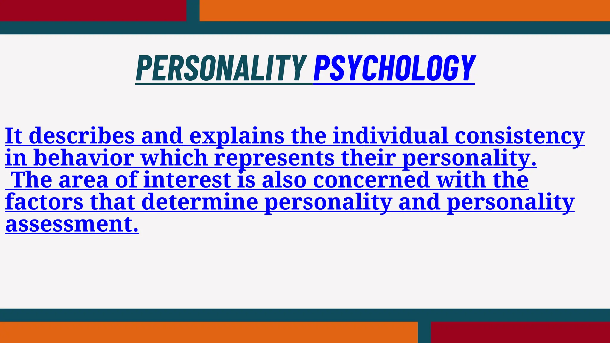 It describes and explains the individual consistency
in behavior which represents their personality.
The area of interest is also concerned with the
factors that determine personality and personality
assessment.
PERSONALITY PSYCHOLOGY
 