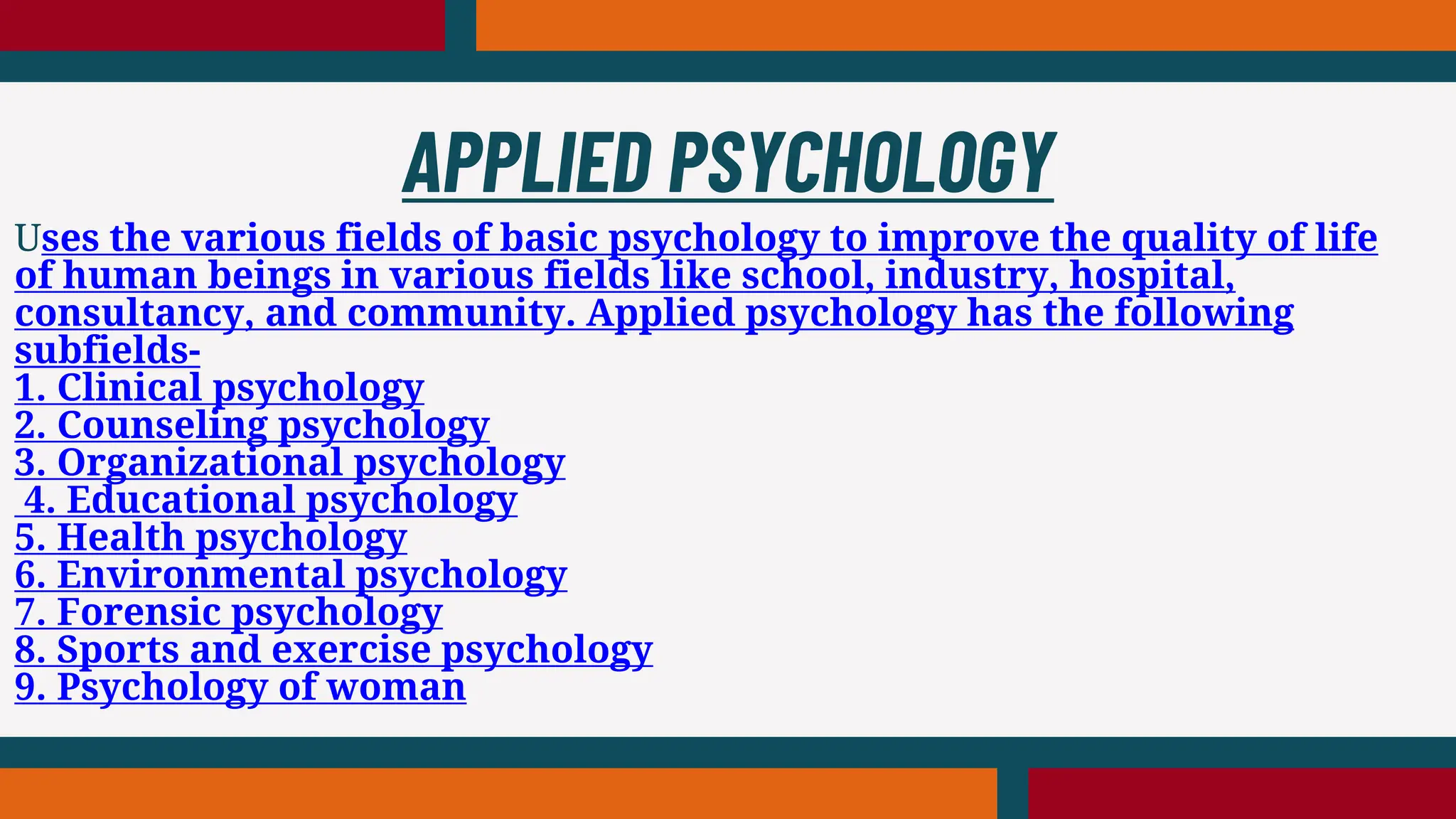 Uses the various fields of basic psychology to improve the quality of life
of human beings in various fields like school, industry, hospital,
consultancy, and community. Applied psychology has the following
subfields-
1. Clinical psychology
2. Counseling psychology
3. Organizational psychology
4. Educational psychology
5. Health psychology
6. Environmental psychology
7. Forensic psychology
8. Sports and exercise psychology
9. Psychology of woman
APPLIED PSYCHOLOGY
 