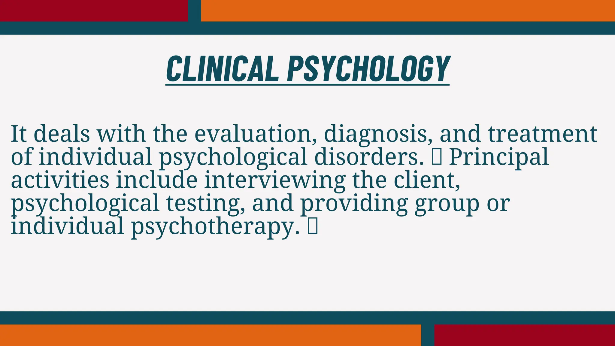 It deals with the evaluation, diagnosis, and treatment
of individual psychological disorders. Principal
activities include interviewing the client,
psychological testing, and providing group or
individual psychotherapy.
CLINICAL PSYCHOLOGY
 