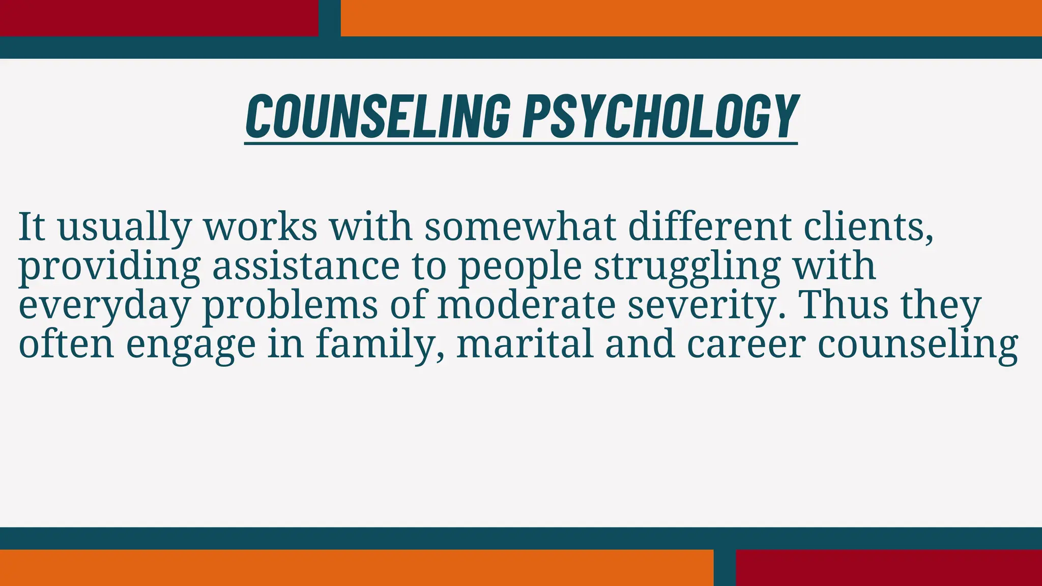 It usually works with somewhat different clients,
providing assistance to people struggling with
everyday problems of moderate severity. Thus they
often engage in family, marital and career counseling
COUNSELING PSYCHOLOGY
 