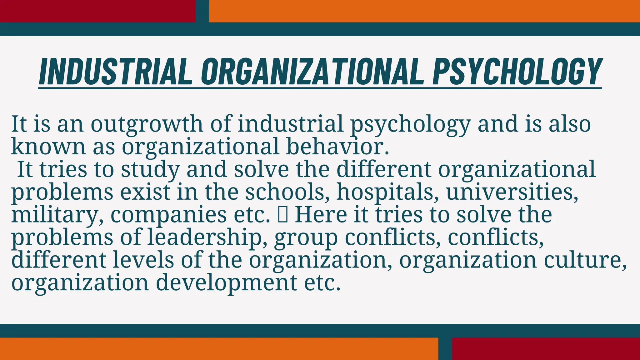 It is an outgrowth of industrial psychology and is also
known as organizational behavior.
It tries to study and solve the different organizational
problems exist in the schools, hospitals, universities,
military, companies etc. Here it tries to solve the
problems of leadership, group conflicts, conflicts,
different levels of the organization, organization culture,
organization development etc.
INDUSTRIAL ORGANIZATIONAL PSYCHOLOGY
 