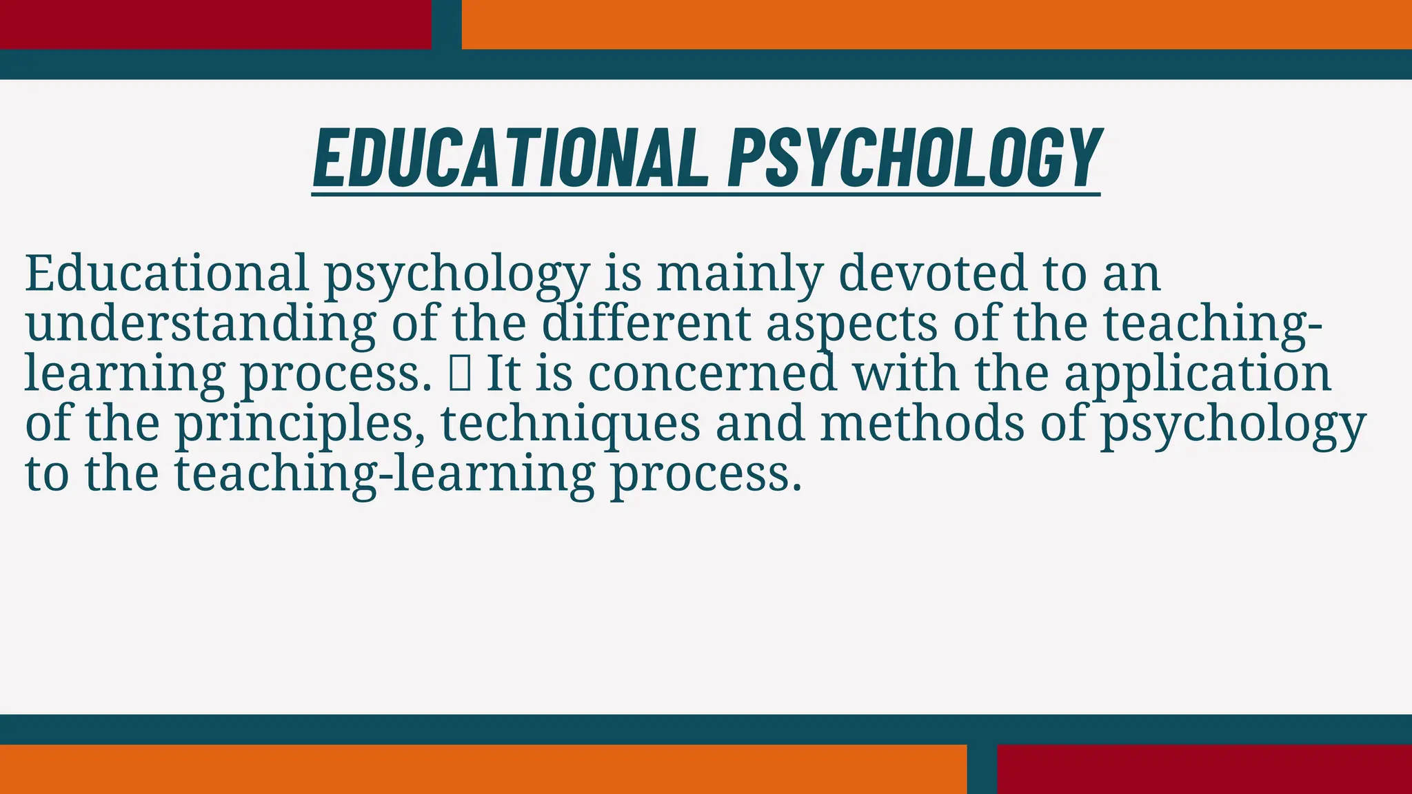 Educational psychology is mainly devoted to an
understanding of the different aspects of the teaching-
learning process. It is concerned with the application
of the principles, techniques and methods of psychology
to the teaching-learning process.
EDUCATIONAL PSYCHOLOGY
 