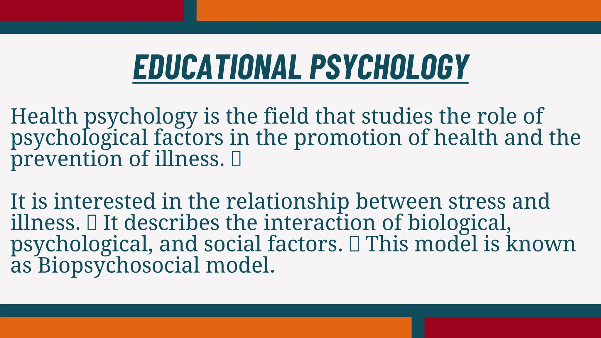 Health psychology is the field that studies the role of
psychological factors in the promotion of health and the
prevention of illness.
It is interested in the relationship between stress and
illness. It describes the interaction of biological,
psychological, and social factors. This model is known
as Biopsychosocial model.
EDUCATIONAL PSYCHOLOGY
 
