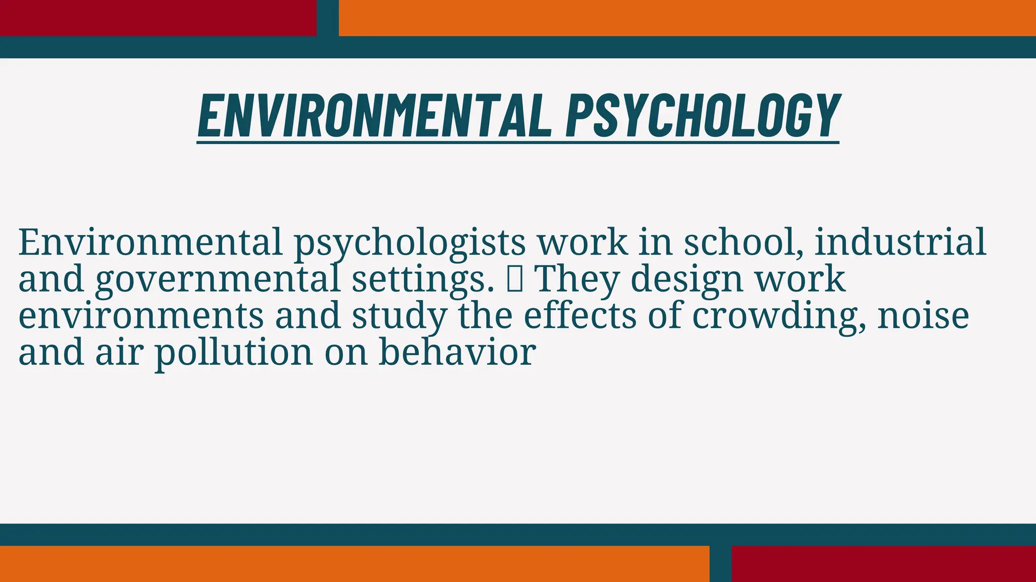 Environmental psychologists work in school, industrial
and governmental settings. They design work
environments and study the effects of crowding, noise
and air pollution on behavior
ENVIRONMENTAL PSYCHOLOGY
 