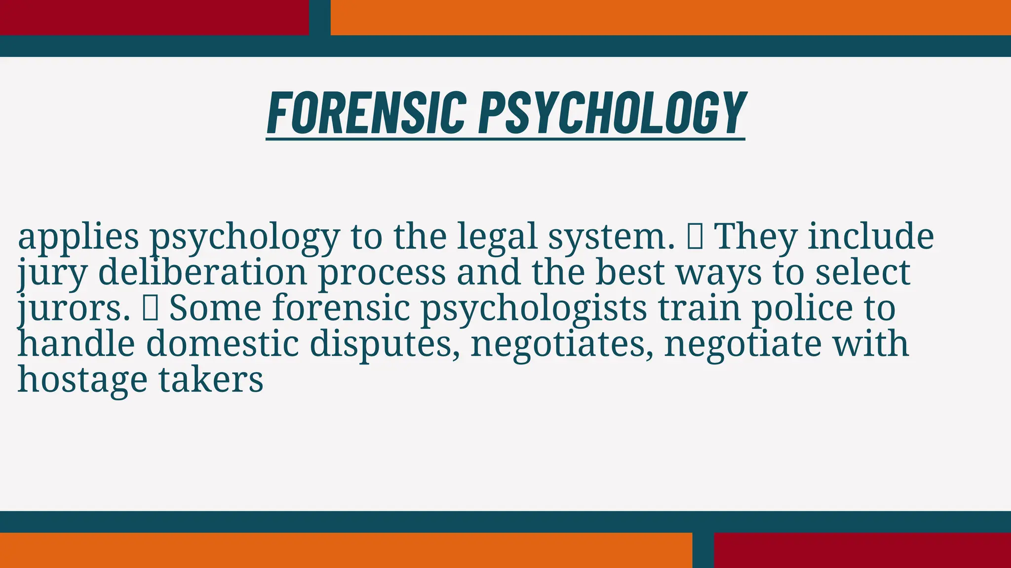 applies psychology to the legal system. They include
jury deliberation process and the best ways to select
jurors. Some forensic psychologists train police to
handle domestic disputes, negotiates, negotiate with
hostage takers
FORENSIC PSYCHOLOGY
 