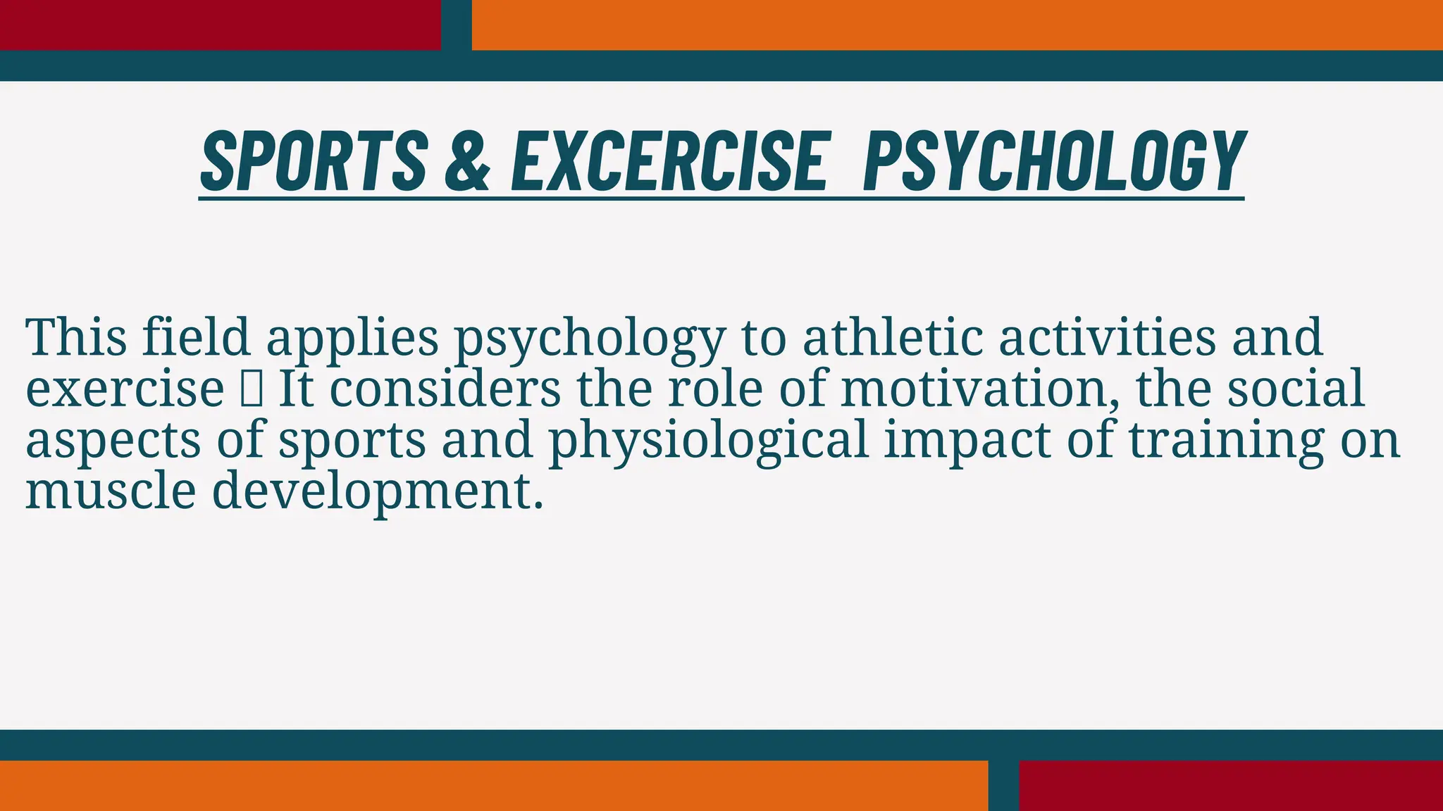This field applies psychology to athletic activities and
exercise It considers the role of motivation, the social
aspects of sports and physiological impact of training on
muscle development.
SPORTS & EXCERCISE PSYCHOLOGY
 