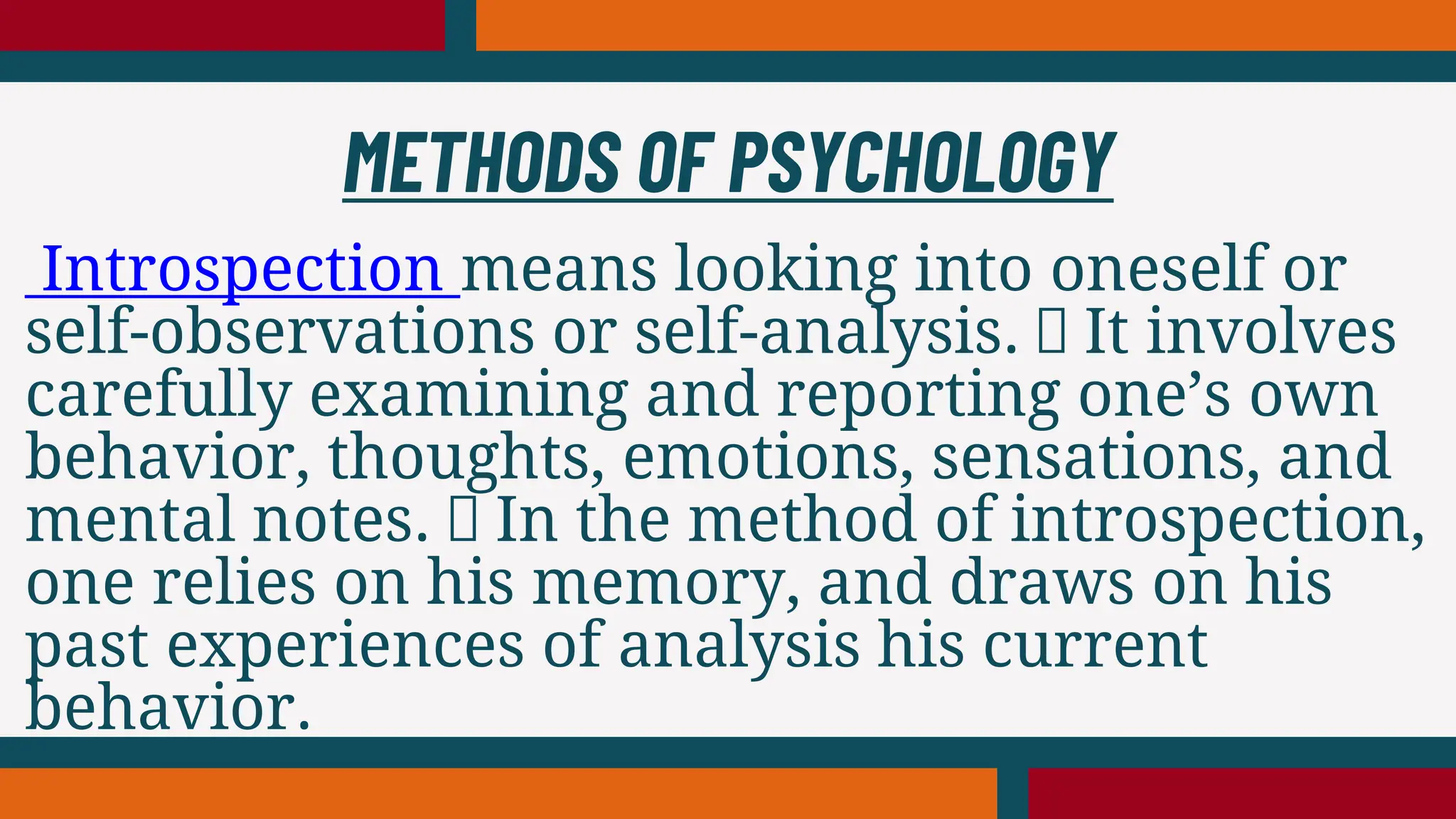 Introspection means looking into oneself or
self-observations or self-analysis. It involves
carefully examining and reporting one’s own
behavior, thoughts, emotions, sensations, and
mental notes. In the method of introspection,
one relies on his memory, and draws on his
past experiences of analysis his current
behavior.
METHODS OF PSYCHOLOGY
 
