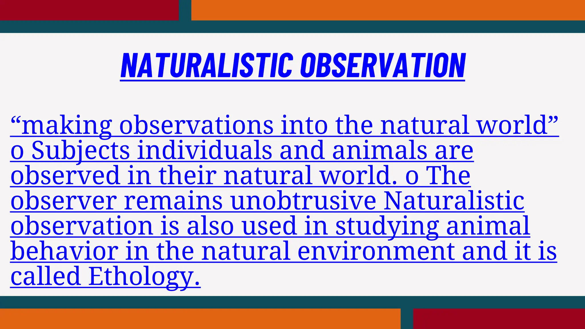 “making observations into the natural world”
o Subjects individuals and animals are
observed in their natural world. o The
observer remains unobtrusive Naturalistic
observation is also used in studying animal
behavior in the natural environment and it is
called Ethology.
NATURALISTIC OBSERVATION
 