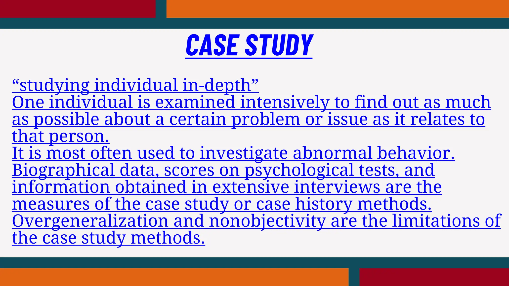 “studying individual in-depth”
One individual is examined intensively to find out as much
as possible about a certain problem or issue as it relates to
that person.
It is most often used to investigate abnormal behavior.
Biographical data, scores on psychological tests, and
information obtained in extensive interviews are the
measures of the case study or case history methods.
Overgeneralization and nonobjectivity are the limitations of
the case study methods.
CASE STUDY
 