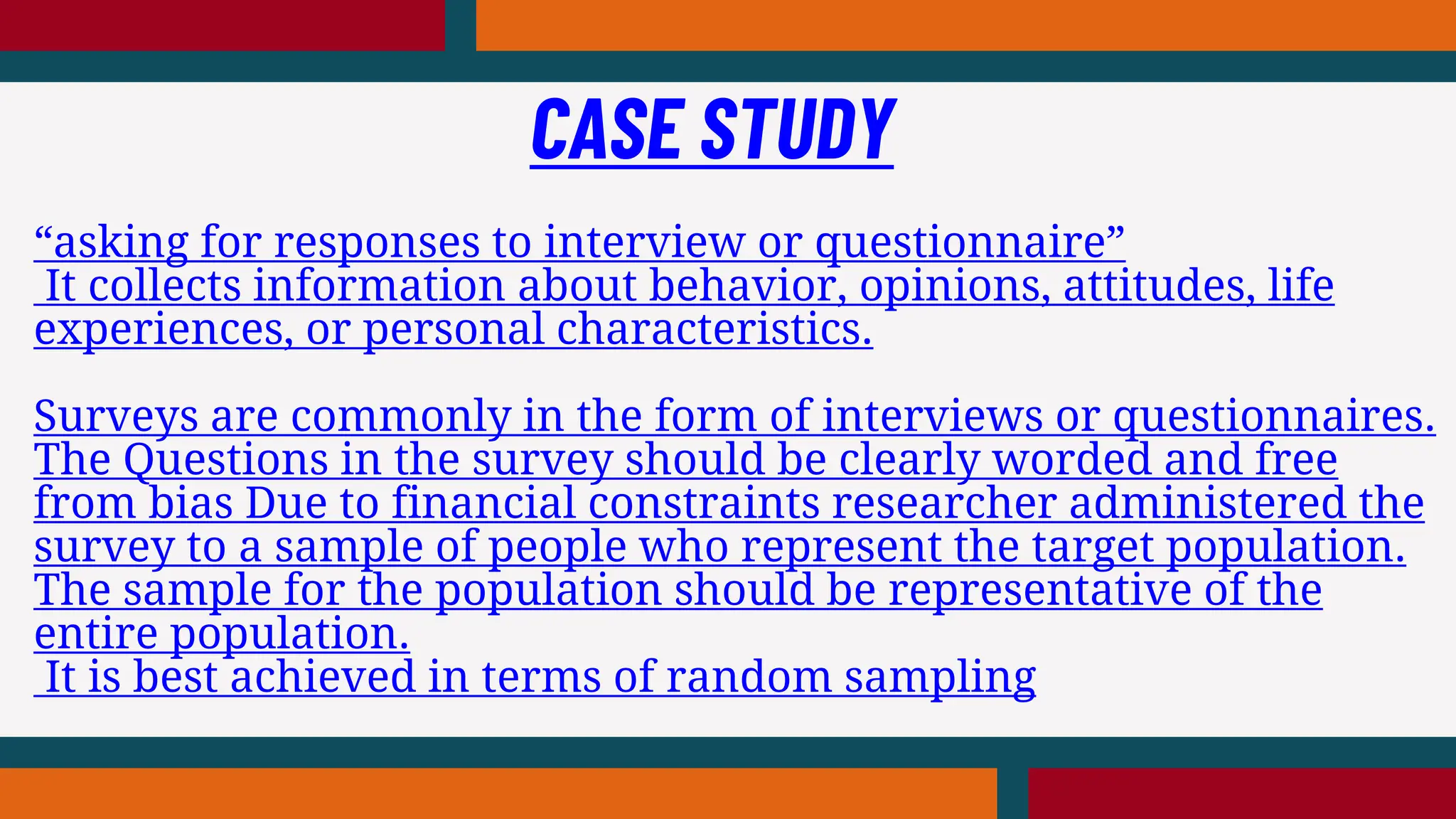 “asking for responses to interview or questionnaire”
It collects information about behavior, opinions, attitudes, life
experiences, or personal characteristics.
Surveys are commonly in the form of interviews or questionnaires.
The Questions in the survey should be clearly worded and free
from bias Due to financial constraints researcher administered the
survey to a sample of people who represent the target population.
The sample for the population should be representative of the
entire population.
It is best achieved in terms of random sampling
CASE STUDY
 