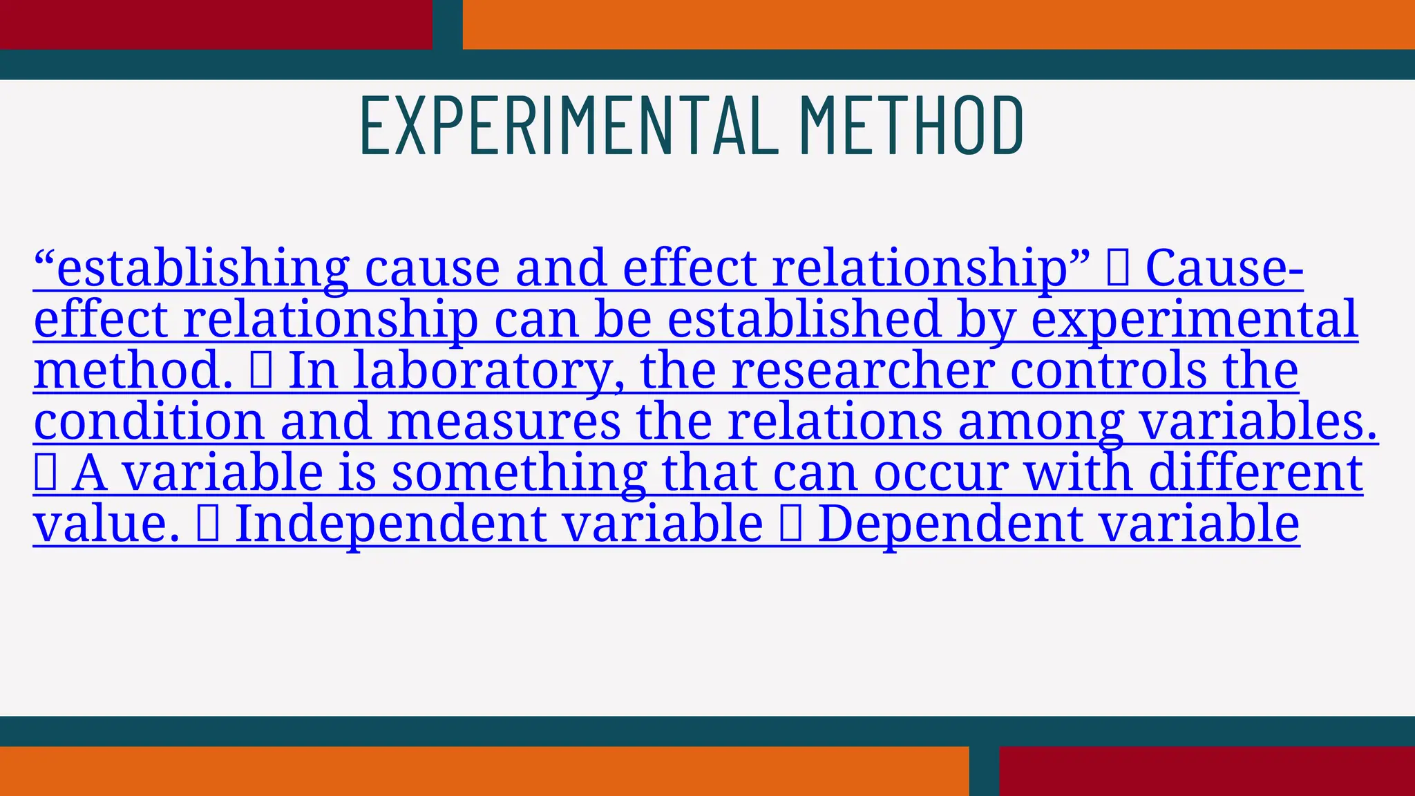 “establishing cause and effect relationship” Cause-
effect relationship can be established by experimental
method. In laboratory, the researcher controls the
condition and measures the relations among variables.
A variable is something that can occur with different
value. Independent variable Dependent variable
EXPERIMENTAL METHOD
 