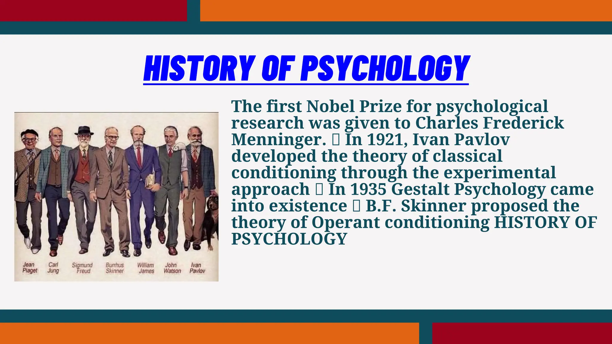 The first Nobel Prize for psychological
research was given to Charles Frederick
Menninger. In 1921, Ivan Pavlov
developed the theory of classical
conditioning through the experimental
approach In 1935 Gestalt Psychology came
into existence B.F. Skinner proposed the
theory of Operant conditioning HISTORY OF
PSYCHOLOGY
HISTORY OF PSYCHOLOGY
 