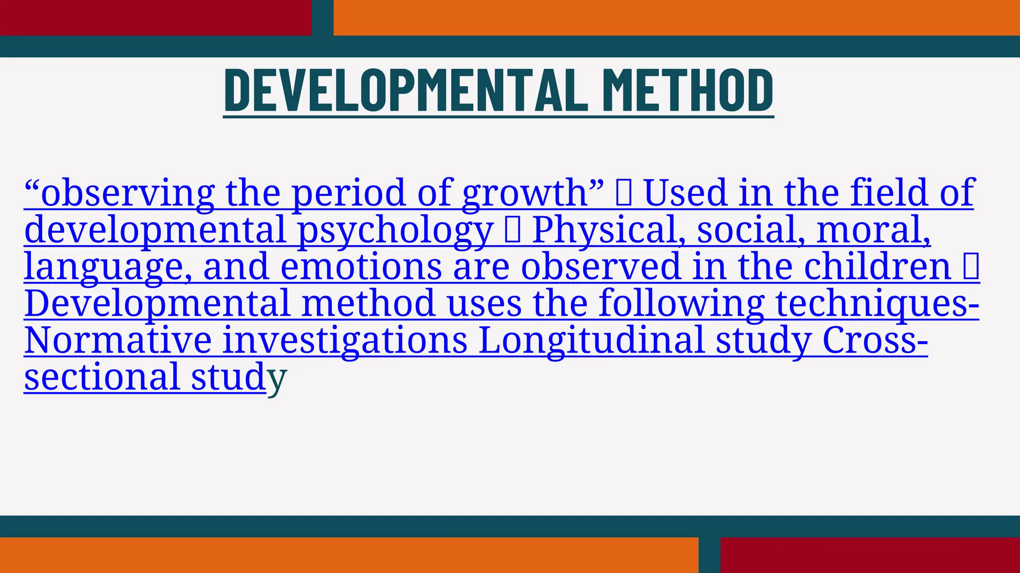 “observing the period of growth” Used in the field of
developmental psychology Physical, social, moral,
language, and emotions are observed in the children
Developmental method uses the following techniques-
Normative investigations Longitudinal study Cross-
sectional study
DEVELOPMENTAL METHOD
 