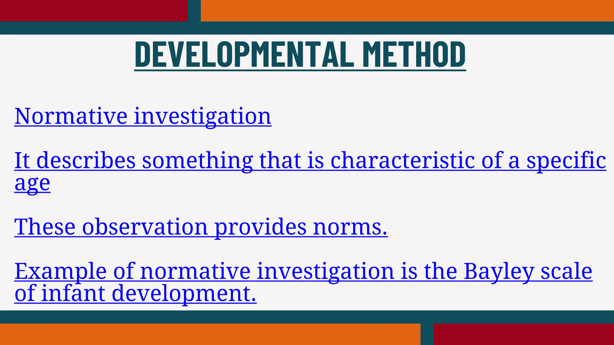 Normative investigation
It describes something that is characteristic of a specific
age
These observation provides norms.
Example of normative investigation is the Bayley scale
of infant development.
DEVELOPMENTAL METHOD
 