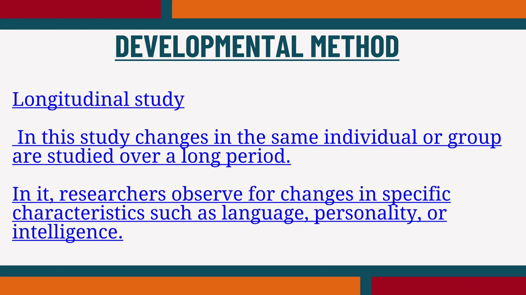 Longitudinal study
In this study changes in the same individual or group
are studied over a long period.
In it, researchers observe for changes in specific
characteristics such as language, personality, or
intelligence.
DEVELOPMENTAL METHOD
 