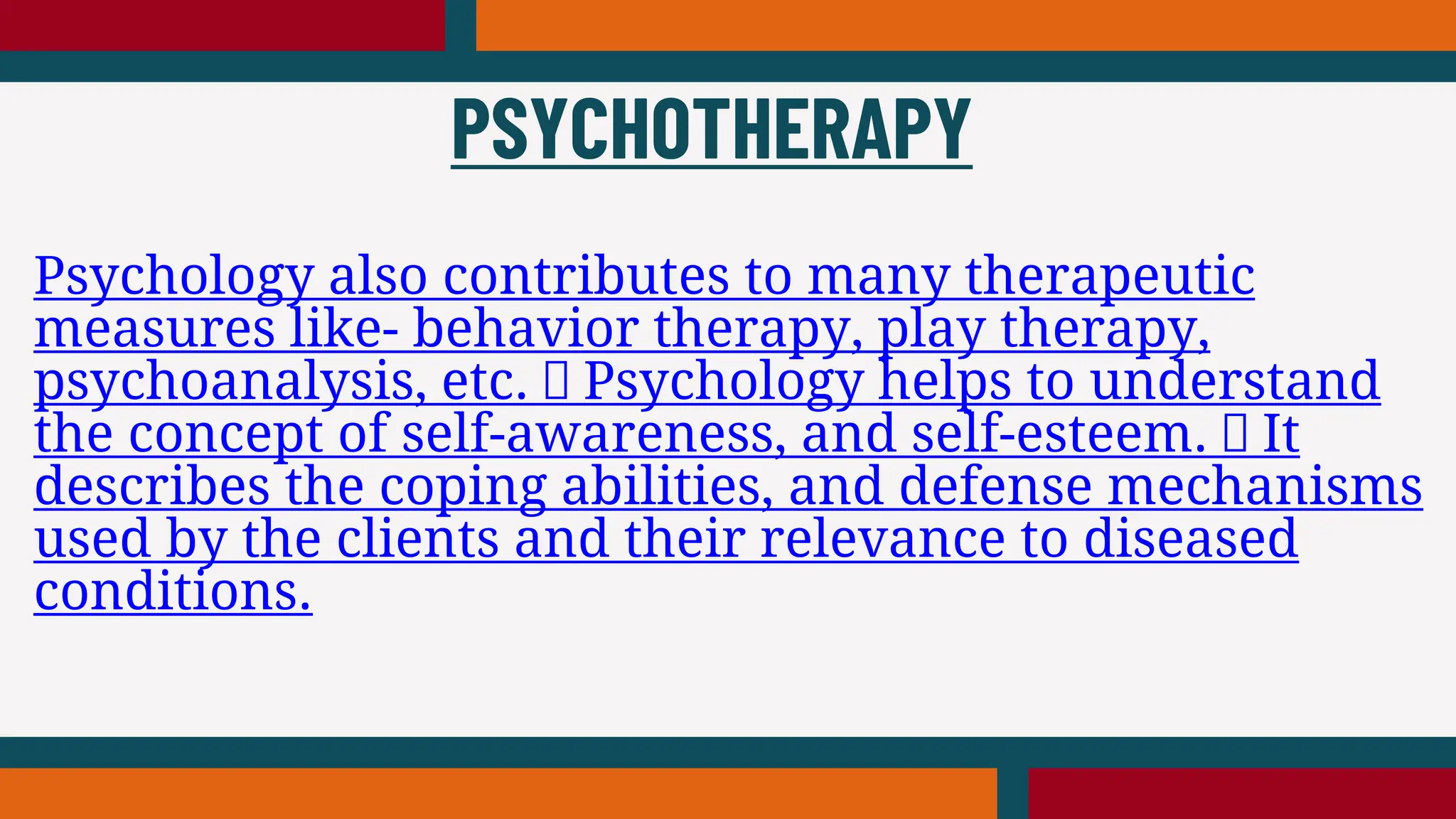 Psychology also contributes to many therapeutic
measures like- behavior therapy, play therapy,
psychoanalysis, etc. Psychology helps to understand
the concept of self-awareness, and self-esteem. It
describes the coping abilities, and defense mechanisms
used by the clients and their relevance to diseased
conditions.
PSYCHOTHERAPY
 