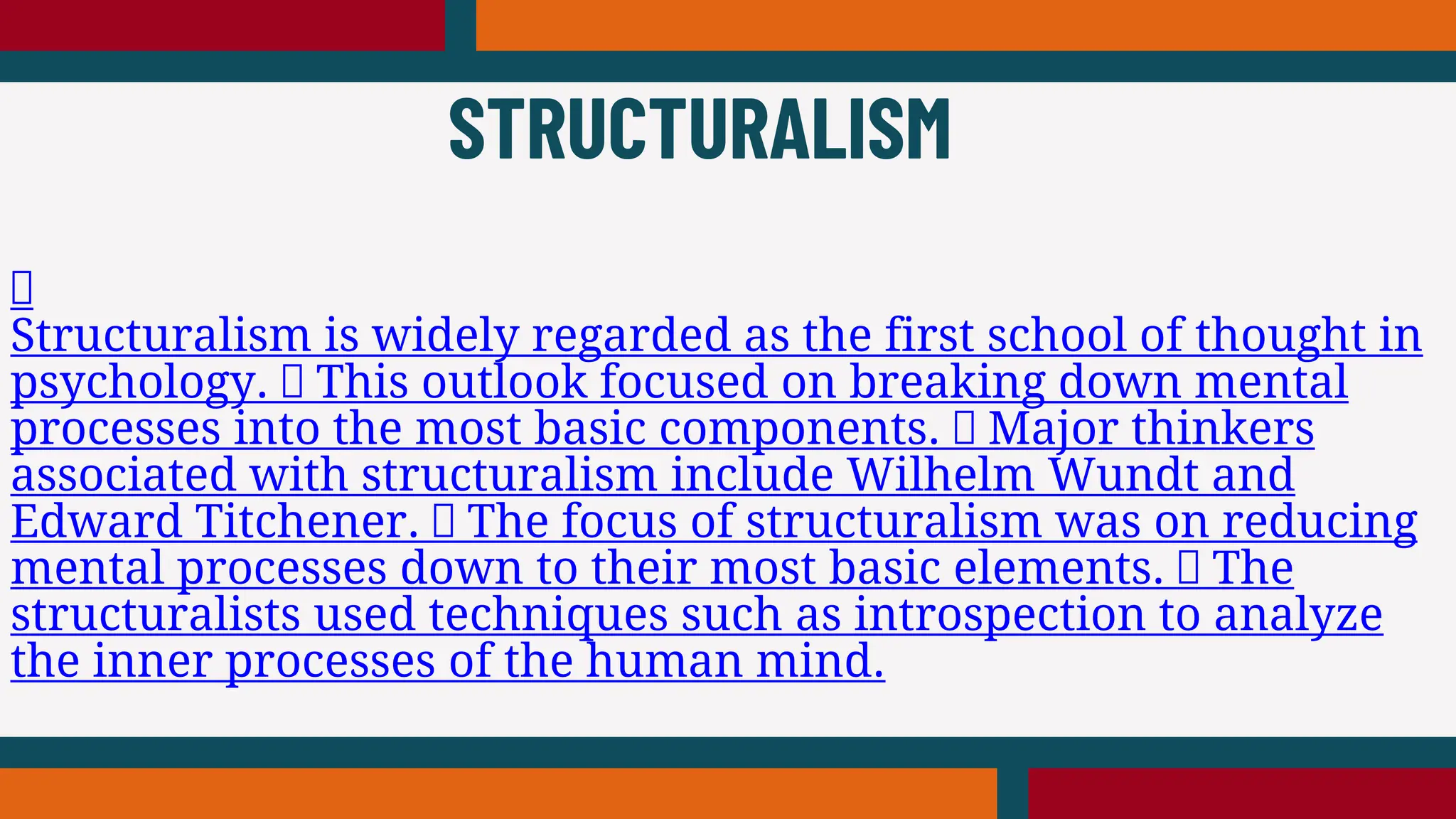 Structuralism is widely regarded as the first school of thought in
psychology. This outlook focused on breaking down mental
processes into the most basic components. Major thinkers
associated with structuralism include Wilhelm Wundt and
Edward Titchener. The focus of structuralism was on reducing
mental processes down to their most basic elements. The
structuralists used techniques such as introspection to analyze
the inner processes of the human mind.
STRUCTURALISM
 