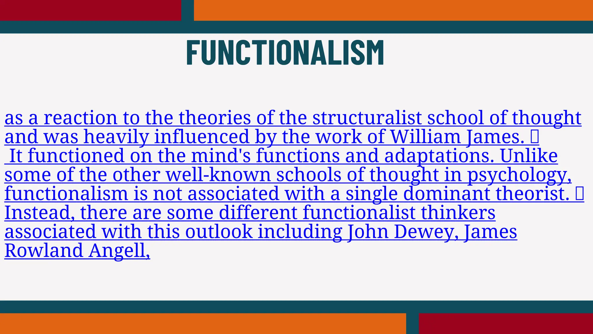 as a reaction to the theories of the structuralist school of thought
and was heavily influenced by the work of William James.
It functioned on the mind's functions and adaptations. Unlike
some of the other well-known schools of thought in psychology,
functionalism is not associated with a single dominant theorist.
Instead, there are some different functionalist thinkers
associated with this outlook including John Dewey, James
Rowland Angell,
FUNCTIONALISM
 