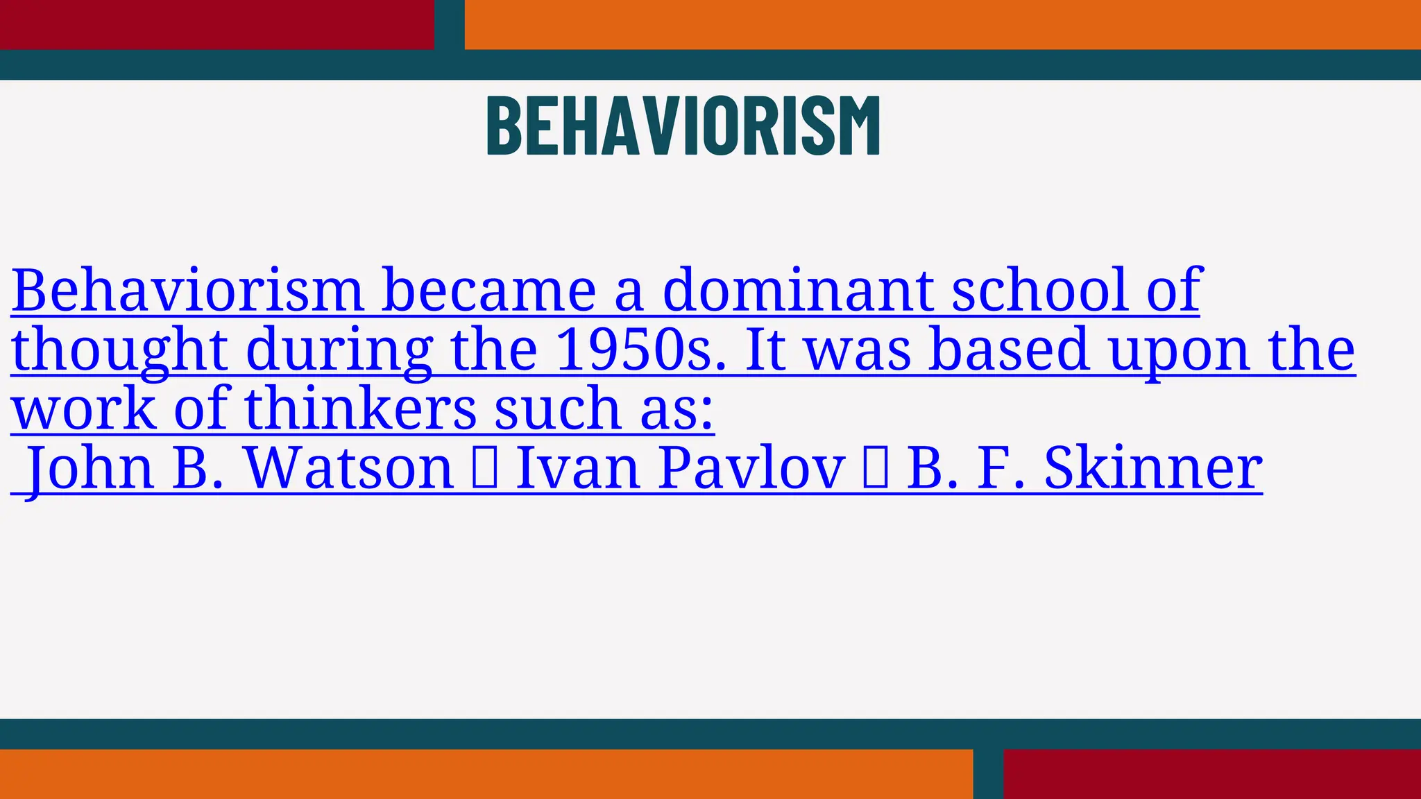 Behaviorism became a dominant school of
thought during the 1950s. It was based upon the
work of thinkers such as:
John B. Watson Ivan Pavlov B. F. Skinner
BEHAVIORISM
 