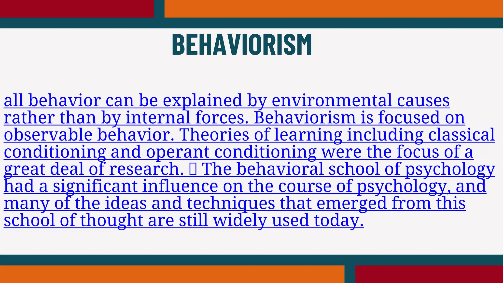 all behavior can be explained by environmental causes
rather than by internal forces. Behaviorism is focused on
observable behavior. Theories of learning including classical
conditioning and operant conditioning were the focus of a
great deal of research. The behavioral school of psychology
had a significant influence on the course of psychology, and
many of the ideas and techniques that emerged from this
school of thought are still widely used today.
BEHAVIORISM
 