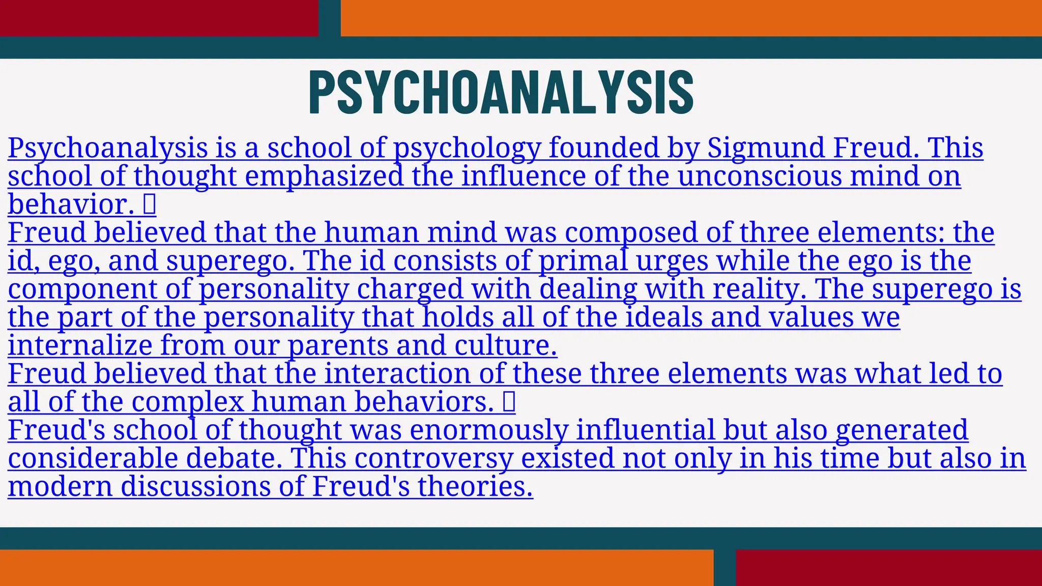 Psychoanalysis is a school of psychology founded by Sigmund Freud. This
school of thought emphasized the influence of the unconscious mind on
behavior.
Freud believed that the human mind was composed of three elements: the
id, ego, and superego. The id consists of primal urges while the ego is the
component of personality charged with dealing with reality. The superego is
the part of the personality that holds all of the ideals and values we
internalize from our parents and culture.
Freud believed that the interaction of these three elements was what led to
all of the complex human behaviors.
Freud's school of thought was enormously influential but also generated
considerable debate. This controversy existed not only in his time but also in
modern discussions of Freud's theories.
PSYCHOANALYSIS
 