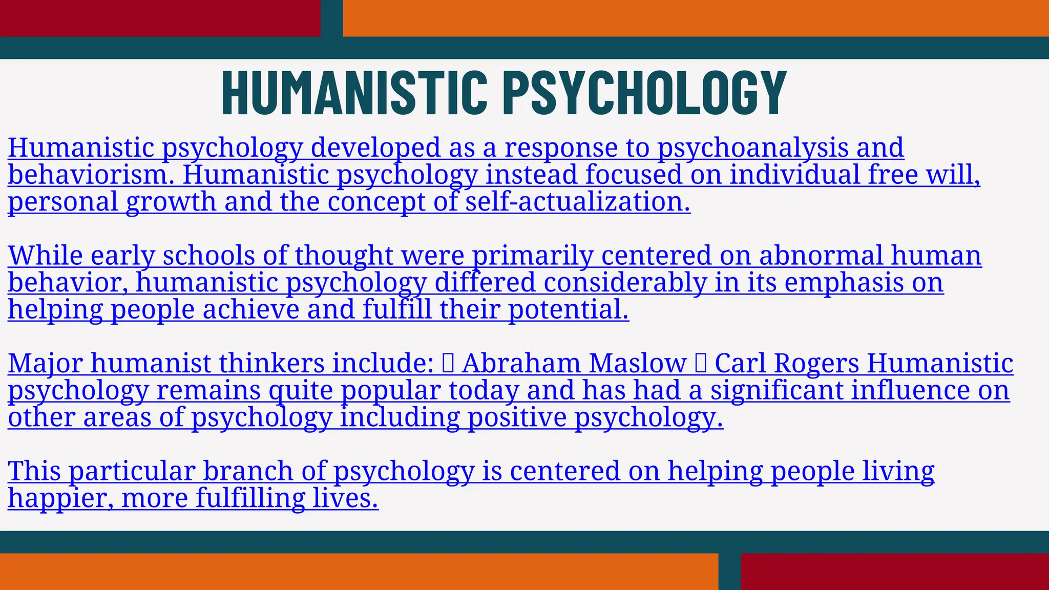 Humanistic psychology developed as a response to psychoanalysis and
behaviorism. Humanistic psychology instead focused on individual free will,
personal growth and the concept of self-actualization.
While early schools of thought were primarily centered on abnormal human
behavior, humanistic psychology differed considerably in its emphasis on
helping people achieve and fulfill their potential.
Major humanist thinkers include: Abraham Maslow Carl Rogers Humanistic
psychology remains quite popular today and has had a significant influence on
other areas of psychology including positive psychology.
This particular branch of psychology is centered on helping people living
happier, more fulfilling lives.
HUMANISTIC PSYCHOLOGY
 