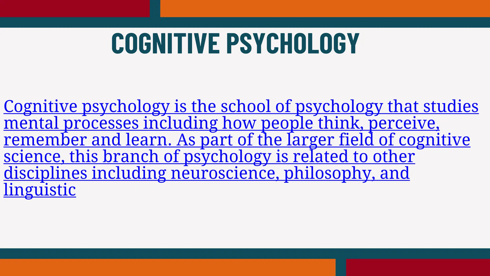 Cognitive psychology is the school of psychology that studies
mental processes including how people think, perceive,
remember and learn. As part of the larger field of cognitive
science, this branch of psychology is related to other
disciplines including neuroscience, philosophy, and
linguistic
COGNITIVE PSYCHOLOGY
 