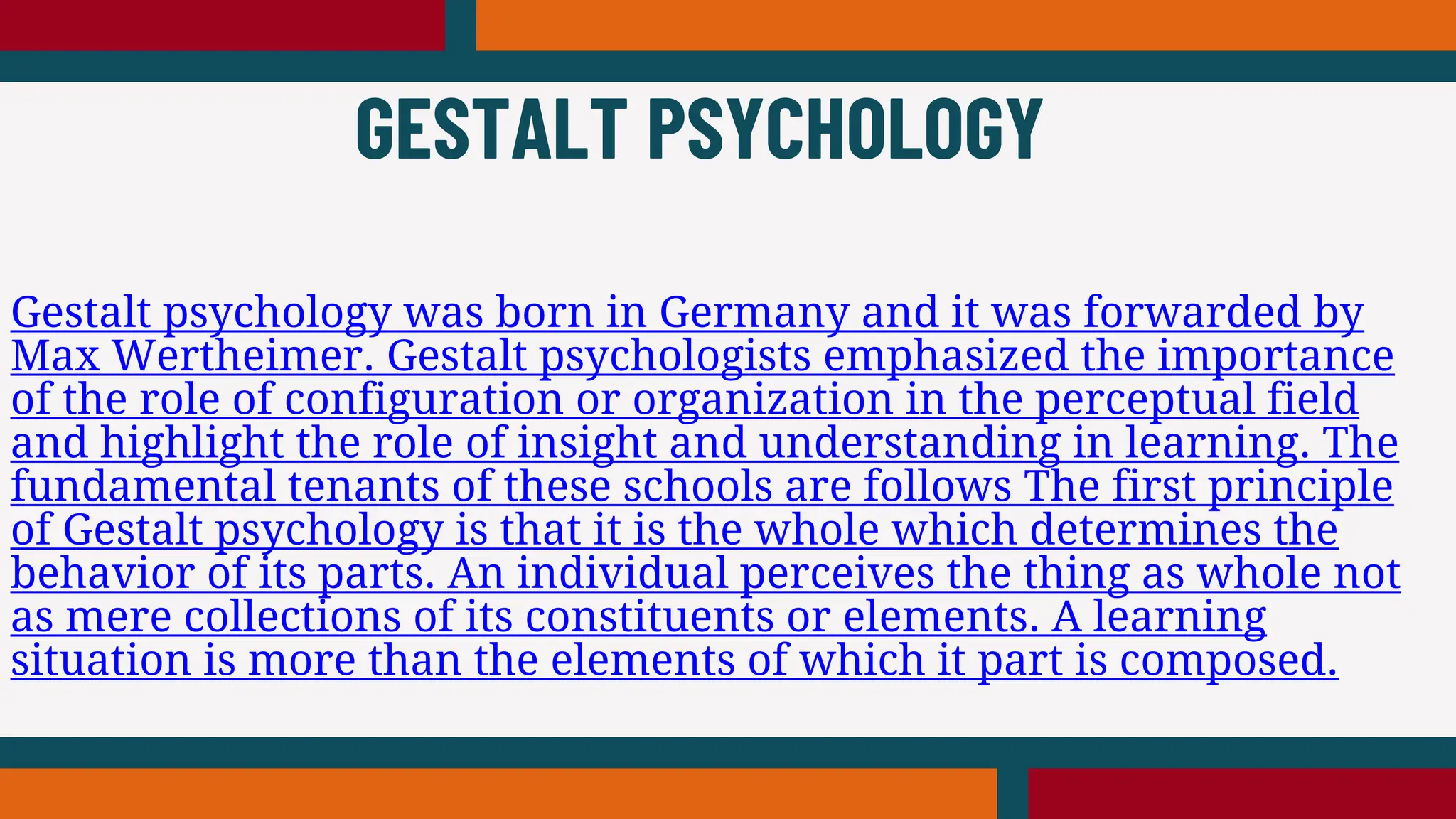 Gestalt psychology was born in Germany and it was forwarded by
Max Wertheimer. Gestalt psychologists emphasized the importance
of the role of configuration or organization in the perceptual field
and highlight the role of insight and understanding in learning. The
fundamental tenants of these schools are follows The first principle
of Gestalt psychology is that it is the whole which determines the
behavior of its parts. An individual perceives the thing as whole not
as mere collections of its constituents or elements. A learning
situation is more than the elements of which it part is composed.
GESTALT PSYCHOLOGY
 