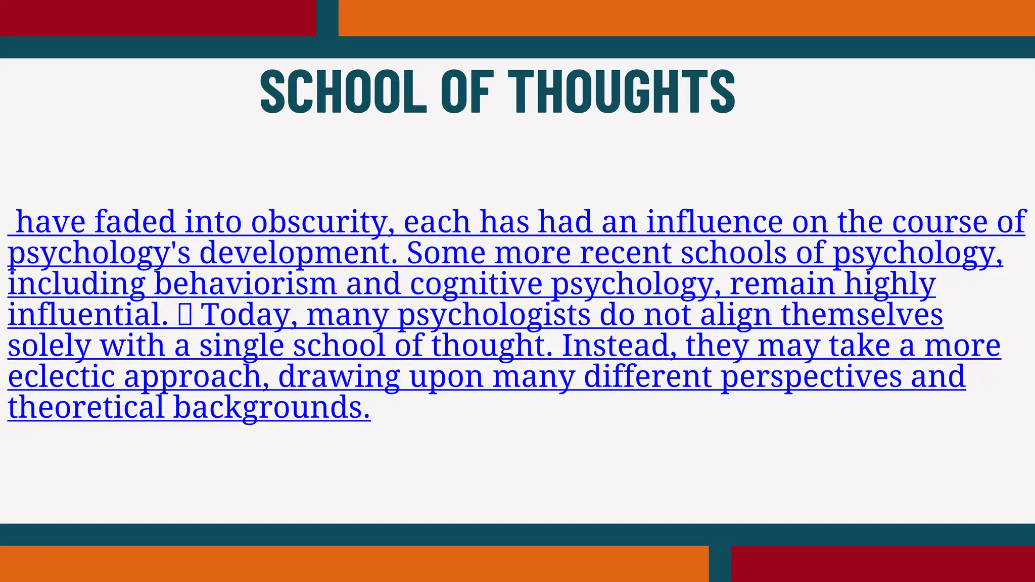 have faded into obscurity, each has had an influence on the course of
psychology's development. Some more recent schools of psychology,
including behaviorism and cognitive psychology, remain highly
influential. Today, many psychologists do not align themselves
solely with a single school of thought. Instead, they may take a more
eclectic approach, drawing upon many different perspectives and
theoretical backgrounds.
SCHOOL OF THOUGHTS
 
