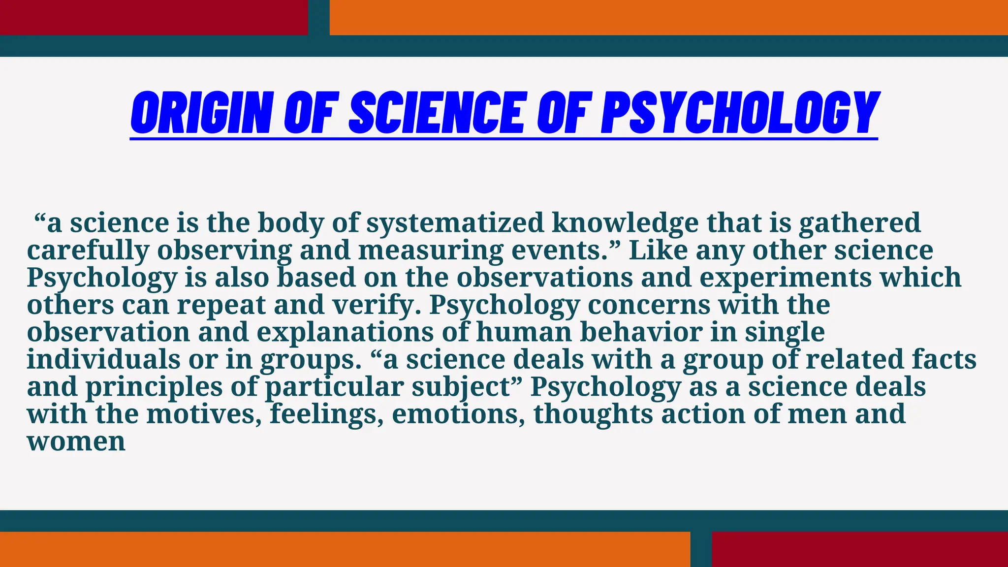 “a science is the body of systematized knowledge that is gathered
carefully observing and measuring events.” Like any other science
Psychology is also based on the observations and experiments which
others can repeat and verify. Psychology concerns with the
observation and explanations of human behavior in single
individuals or in groups. “a science deals with a group of related facts
and principles of particular subject” Psychology as a science deals
with the motives, feelings, emotions, thoughts action of men and
women
ORIGIN OF SCIENCE OF PSYCHOLOGY
 