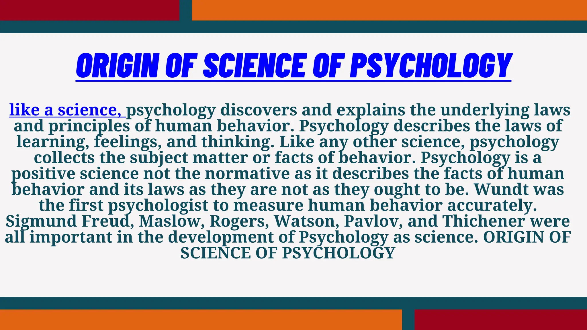 like a science, psychology discovers and explains the underlying laws
and principles of human behavior. Psychology describes the laws of
learning, feelings, and thinking. Like any other science, psychology
collects the subject matter or facts of behavior. Psychology is a
positive science not the normative as it describes the facts of human
behavior and its laws as they are not as they ought to be. Wundt was
the first psychologist to measure human behavior accurately.
Sigmund Freud, Maslow, Rogers, Watson, Pavlov, and Thichener were
all important in the development of Psychology as science. ORIGIN OF
SCIENCE OF PSYCHOLOGY
ORIGIN OF SCIENCE OF PSYCHOLOGY
 