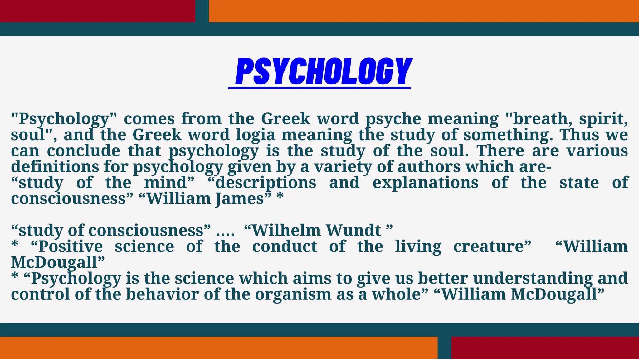 "Psychology" comes from the Greek word psyche meaning "breath, spirit,
soul", and the Greek word logia meaning the study of something. Thus we
can conclude that psychology is the study of the soul. There are various
definitions for psychology given by a variety of authors which are-
“study of the mind” “descriptions and explanations of the state of
consciousness” “William James” *
“study of consciousness” …. “Wilhelm Wundt ”
* “Positive science of the conduct of the living creature” “William
McDougall”
* “Psychology is the science which aims to give us better understanding and
control of the behavior of the organism as a whole” “William McDougall”
PSYCHOLOGY
 