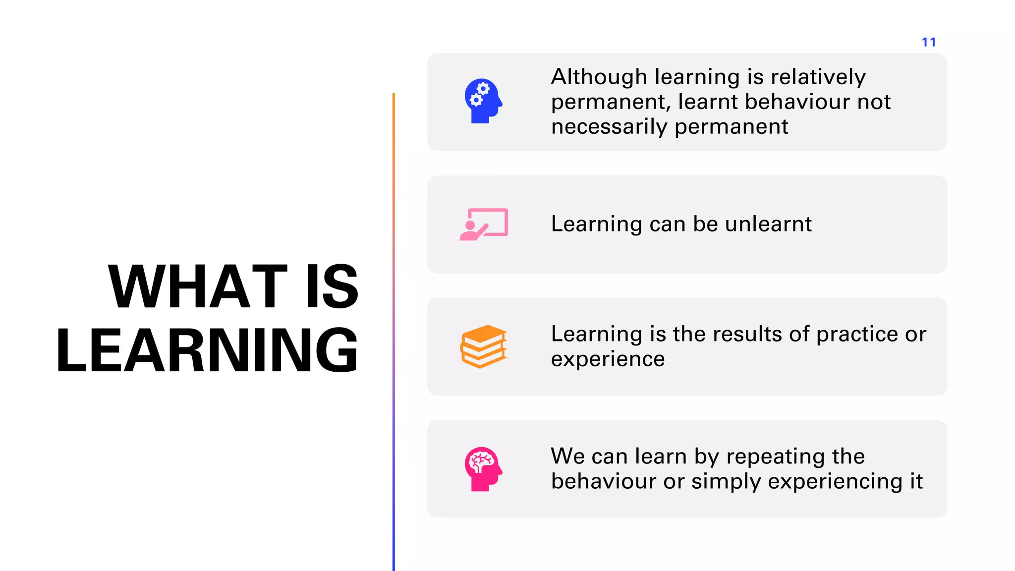 WHAT IS
LEARNING
11
Although learning is relatively
permanent, learnt behaviour not
necessarily permanent
Learning can be unlearnt
Learning is the results of practice or
experience
We can learn by repeating the
behaviour or simply experiencing it
 