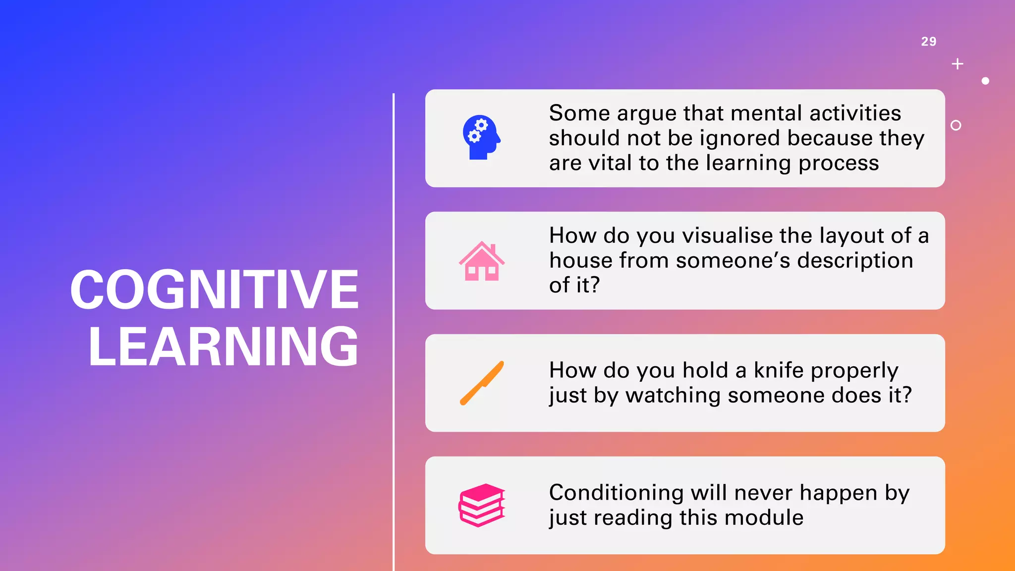 COGNITIVE
LEARNING
29
Some argue that mental activities
should not be ignored because they
are vital to the learning process
How do you visualise the layout of a
house from someone’s description
of it?
How do you hold a knife properly
just by watching someone does it?
Conditioning will never happen by
just reading this module
 