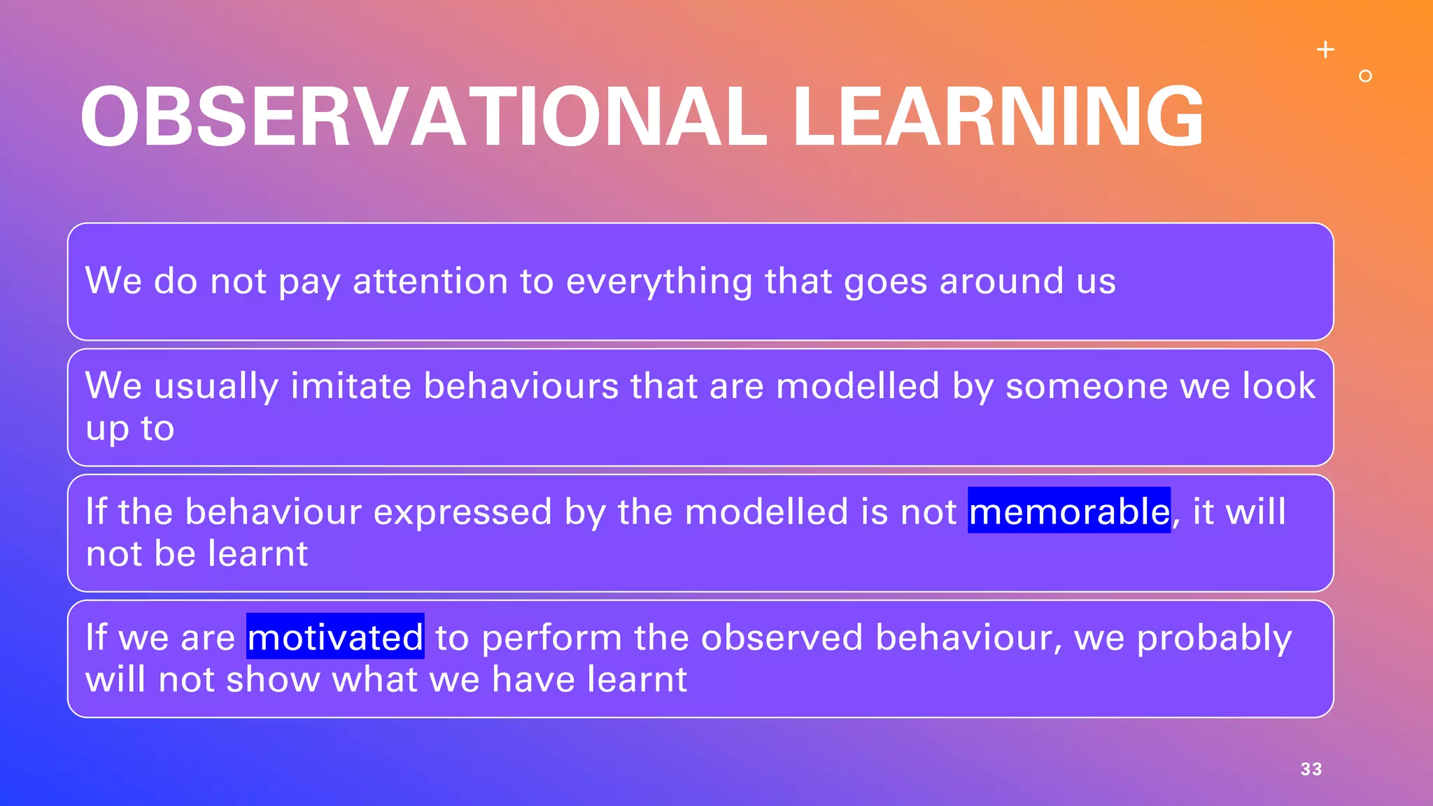 OBSERVATIONAL LEARNING
We do not pay attention to everything that goes around us
We usually imitate behaviours that are modelled by someone we look
up to
If the behaviour expressed by the modelled is not memorable, it will
not be learnt
If we are motivated to perform the observed behaviour, we probably
will not show what we have learnt
33
 