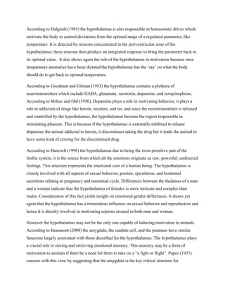 According to Dalgeish (1985) the hypothalamus is also responsible in homeostatic drives which
motivate the body to control deviations from the optimal range of a regulated parameter, like
temperature. It is detected by neurons concentrated in the periventricular zone of the
hypothalamus; these neurons then produce an integrated response to bring the parameter back to
its optimal value. It also shows again the role of the hypothalamus in motivation because once
temperature anomalies have been dictated the hypothalamus has the „say‟ on what the body
should do to get back to optimal temperature.
According to Goodman and Gilman (1955) the hypothalamus contains a plethora of
neurotransmitters which include GABA, glutamate, serotonin, dopamine, and norepinephrine.
According to Milner and Old (1950), Dopamine plays a role in motivating behavior, it plays a
role in addiction of drugs like heroin, nicotine, and tar, and since the neurotransmitter is released
and controlled by the hypothalamus, the hypothalamus become the region responsible in
stimulating pleasure. This is because if the hypothalamus is externally inhibited to release
dopamine the animal addicted to heroin, it discontinues taking the drug but it leads the animal to
have some kind of craving for the discontinued drug.
According to Bancroft (1998) the hypothalamus due to being the most primitive part of the
limbic system, it is the source from which all the emotions originate as raw, powerful, undirected
feelings. This structure represents the emotional core of a human being. The hypothalamus is
closely involved with all aspects of sexual behavior; posture, ejaculation, and hormonal
secretions relating to pregnancy and menstrual cycle. Differences between the thalamus of a man
and a woman indicate that the hypothalamus of females is more intricate and complex than
males. Consideration of this fact yields insight on emotional gender differences. It shows yet
again that the hypothalamus has a tremendous influence on sexual behavior and reproduction and
hence it is directly involved in motivating copious arousal in both man and woman.
However the hypothalamus may not be the only one capable of inducing motivation in animals.
According to Beaumont (2008) the amygdala, the caudate cell, and the putamen have similar
functions largely associated with those described for the hypothalamus. The hypothalamus plays
a crucial role in storing and retrieving emotional memory. This memory may be a form of
motivation to animals if there be a need for them to take on a “a fight or flight”. Papez (1937)
concurs with this view by suggesting that the amygdala is the key critical structure for
 