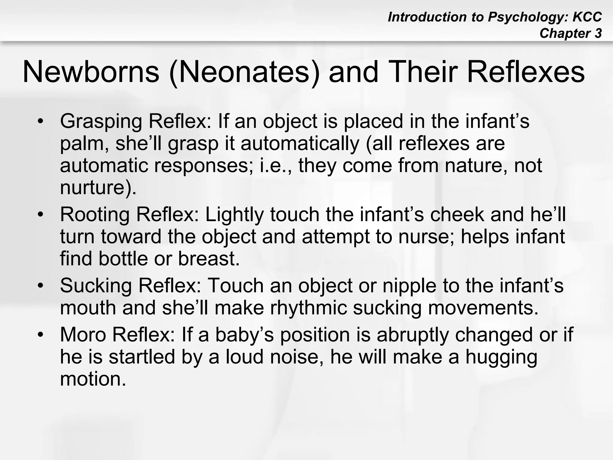 Introduction to Psychology: KCC
Chapter 3
Newborns (Neonates) and Their Reflexes
• Grasping Reflex: If an object is placed in the infant’s
palm, she’ll grasp it automatically (all reflexes are
automatic responses; i.e., they come from nature, not
nurture).
• Rooting Reflex: Lightly touch the infant’s cheek and he’ll
turn toward the object and attempt to nurse; helps infant
find bottle or breast.
• Sucking Reflex: Touch an object or nipple to the infant’s
mouth and she’ll make rhythmic sucking movements.
• Moro Reflex: If a baby’s position is abruptly changed or if
he is startled by a loud noise, he will make a hugging
motion.
 
