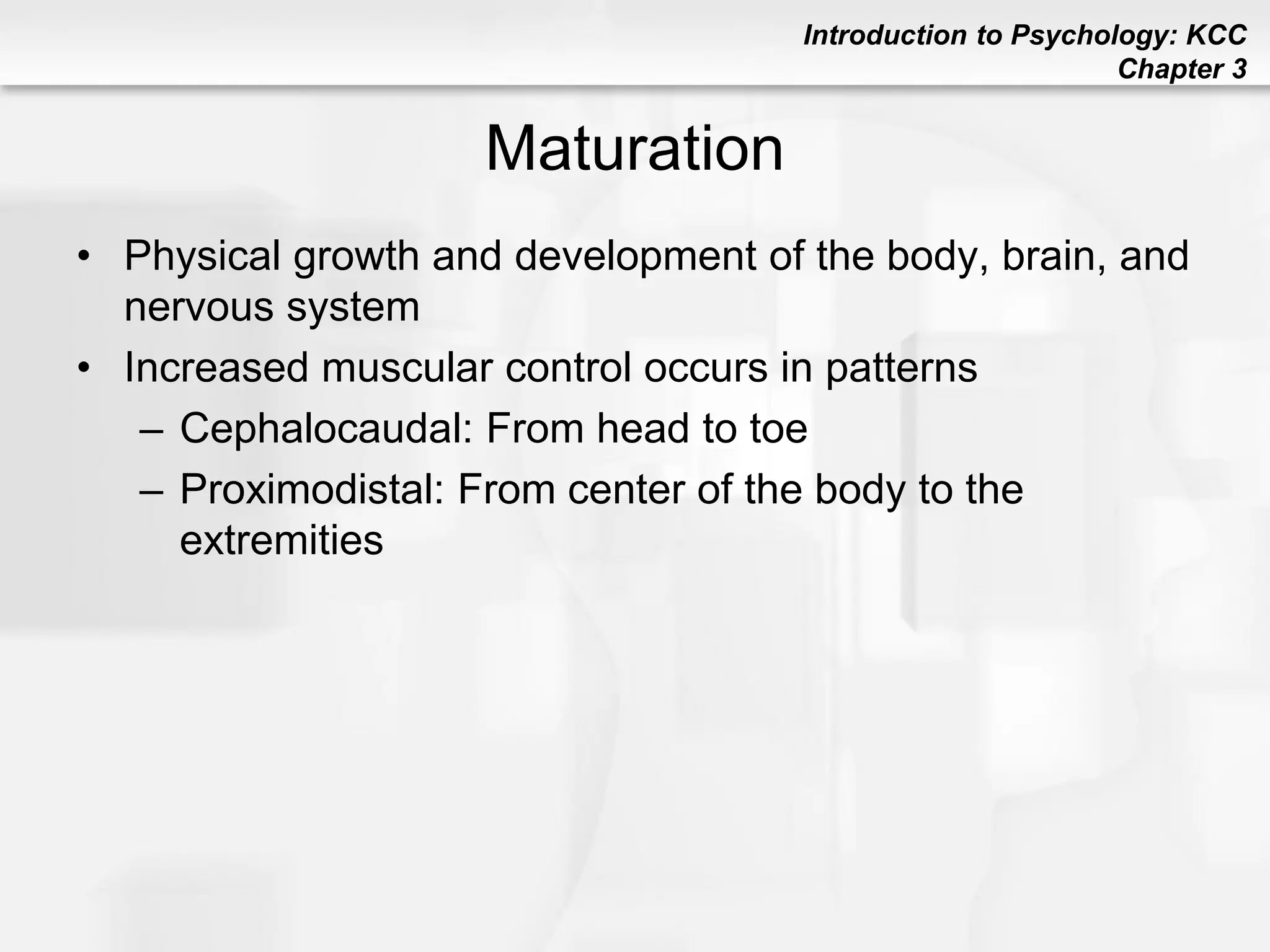 Introduction to Psychology: KCC
Chapter 3
Maturation
• Physical growth and development of the body, brain, and
nervous system
• Increased muscular control occurs in patterns
– Cephalocaudal: From head to toe
– Proximodistal: From center of the body to the
extremities
 