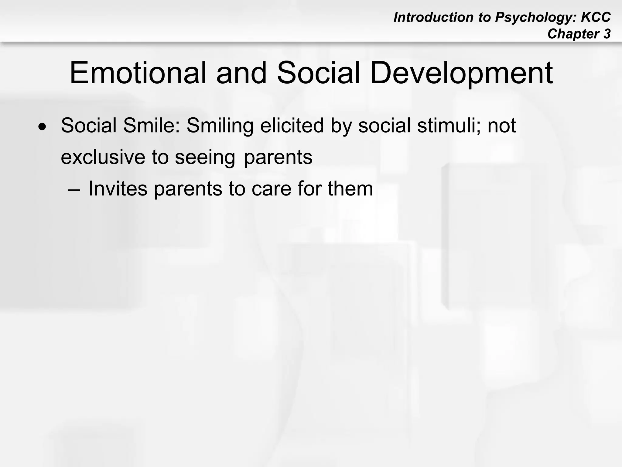Introduction to Psychology: KCC
Chapter 3
Emotional and Social Development
 Social Smile: Smiling elicited by social stimuli; not
exclusive to seeing parents
– Invites parents to care for them
 