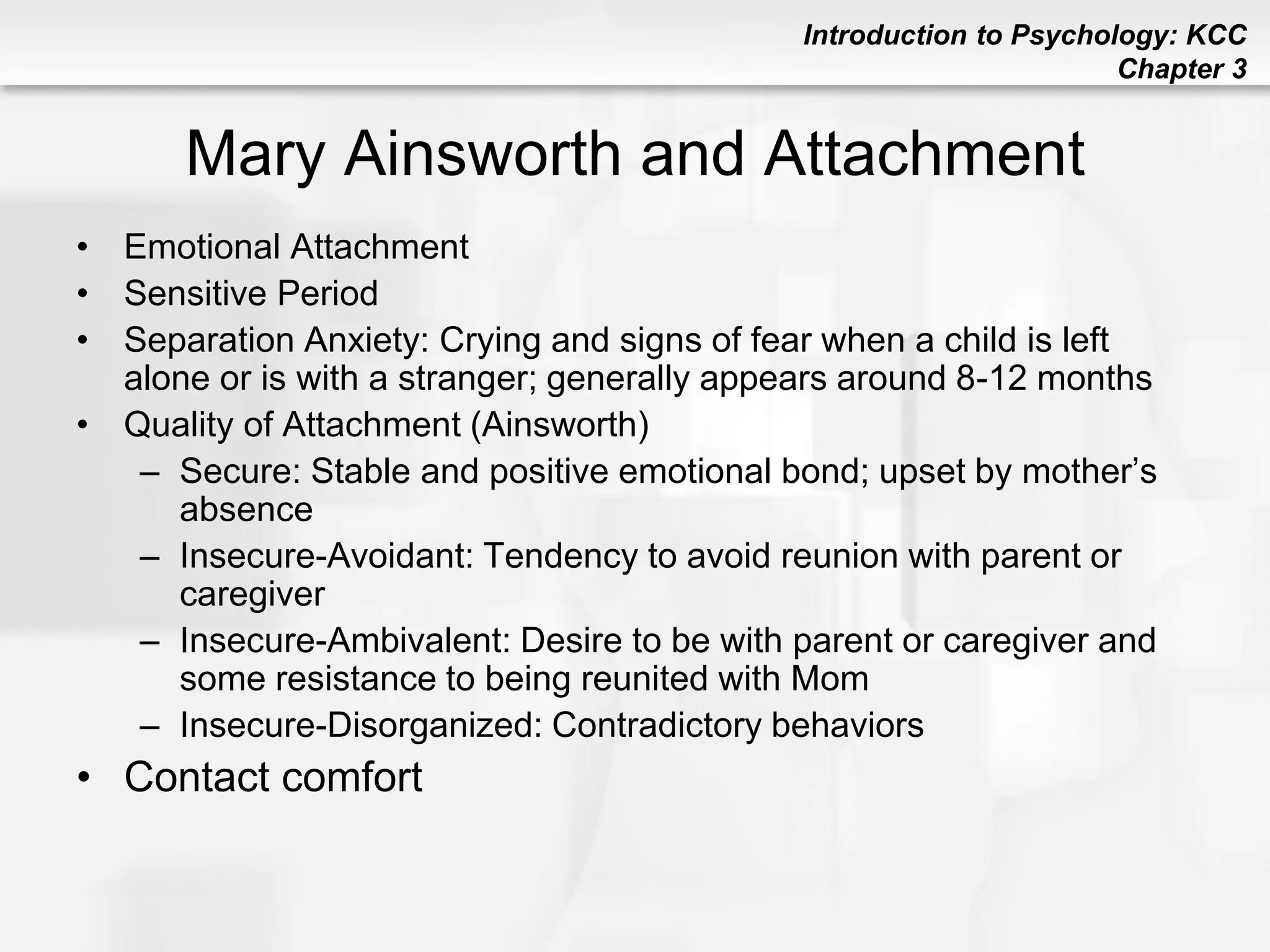 Introduction to Psychology: KCC
Chapter 3
Mary Ainsworth and Attachment
• Emotional Attachment
• Sensitive Period
• Separation Anxiety: Crying and signs of fear when a child is left
alone or is with a stranger; generally appears around 8-12 months
• Quality of Attachment (Ainsworth)
– Secure: Stable and positive emotional bond; upset by mother’s
absence
– Insecure-Avoidant: Tendency to avoid reunion with parent or
caregiver
– Insecure-Ambivalent: Desire to be with parent or caregiver and
some resistance to being reunited with Mom
– Insecure-Disorganized: Contradictory behaviors
• Contact comfort
 