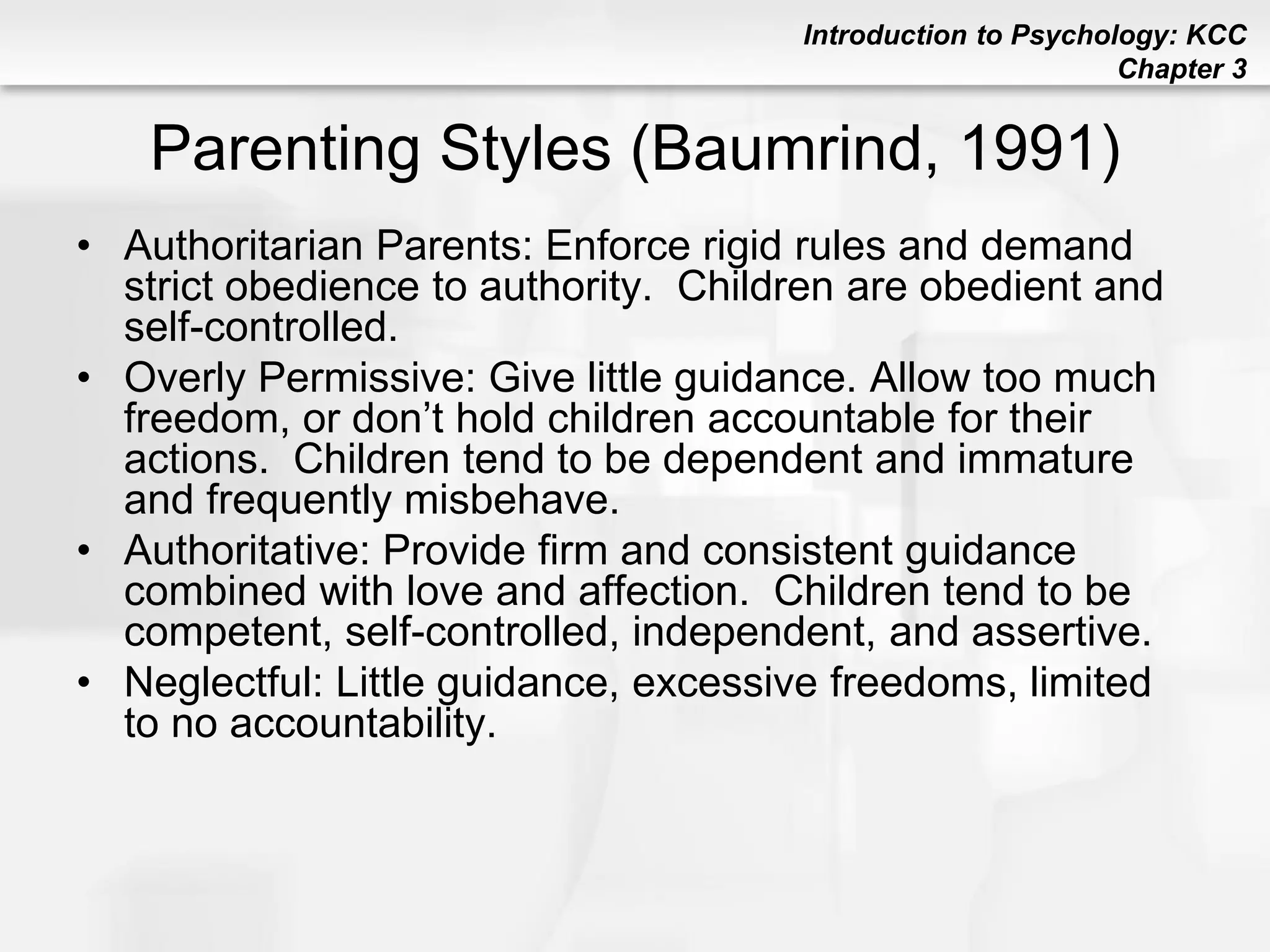 Introduction to Psychology: KCC
Chapter 3
Parenting Styles (Baumrind, 1991)
• Authoritarian Parents: Enforce rigid rules and demand
strict obedience to authority. Children are obedient and
self-controlled.
• Overly Permissive: Give little guidance. Allow too much
freedom, or don’t hold children accountable for their
actions. Children tend to be dependent and immature
and frequently misbehave.
• Authoritative: Provide firm and consistent guidance
combined with love and affection. Children tend to be
competent, self-controlled, independent, and assertive.
• Neglectful: Little guidance, excessive freedoms, limited
to no accountability.
 